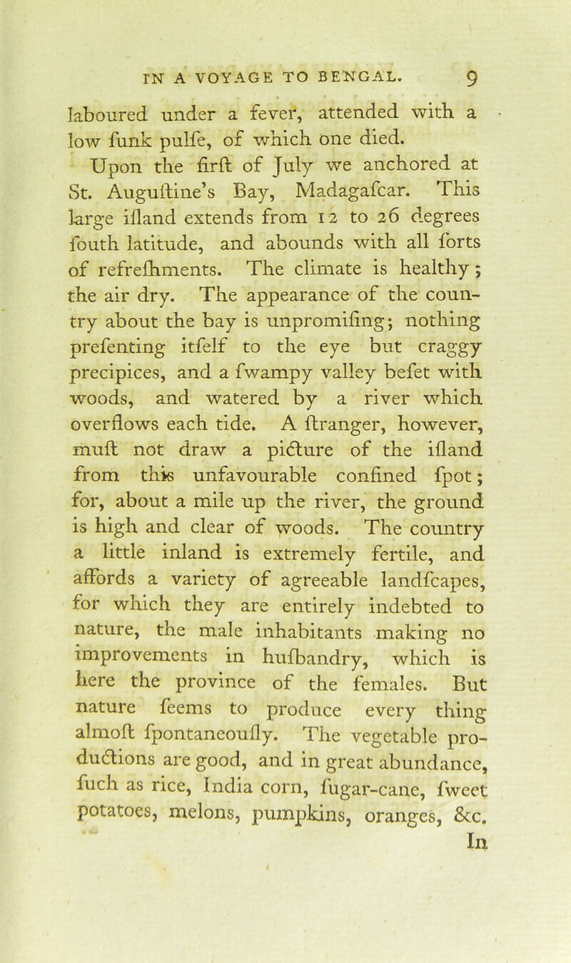 laboured under a fever, attended with a low funk pulfe, of wnicK one died. Upon the firft of July we anchored at St. Auguiline’s Bay, Madagafcar. This large illand extends from 12 to 26 degrees fouth latitude, and abounds with all forts of refrelhments. The climate is healthy; the air dry. The appearance of the coun- try about the bay is unpromiling; nothing prefenting itfelf to the eye but craggy precipices, and a fwampy valley befet with woods, and watered by a river which overflows each tide. A ftranger, however, mufl: not draw a picture of the ifland from this unfavourable confined fpot; for, about a mile up the river, the ground is high and clear of woods. The country a little inland is extremely fertile, and affords a variety of agreeable landfcapes, for which they are entirely indebted to nature, the male inhabitants making no improvements in hufbandry, which is here the province of the females. But nature feems to produce every thing almofl fpontaneoufly. The vegetable pro- dudions are good, and in great abundance, fuch as rice, India corn, fugar-cane, fweet potatoes, melons, pumpkins, oranges, 8cc. In