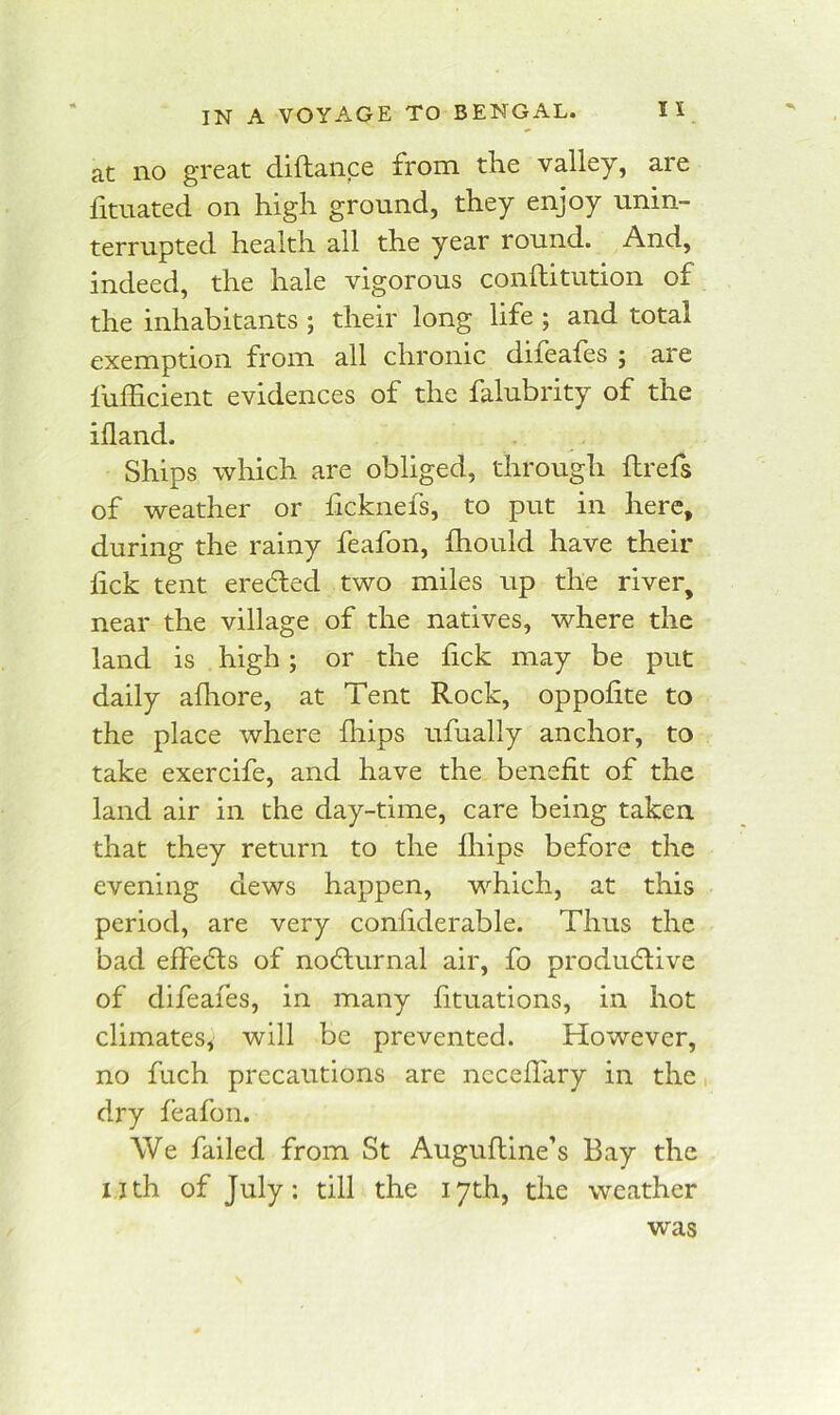 at no great diftance from the valley, are fituated on high ground, they enjoy unin- terrupted health all the year round. And, indeed, the hale vigorous conilitution of the inhabitants ; their long life ; and total exemption from all chronic difeales ; are fulEcient evidences of the falubrity of the ifland. Ships which are obliged, through ftrefs of weather or hcknefs, to put in here, during the rainy feafon, Ihould have their fick tent erected two miles up the river, near the village of the natives, where the land is high; or the hck may be put daily alhore, at Tent Rock, oppolite to the place where fhips ufually anchor, to take exercife, and have the benefit of the land air in the day-time, care being taken that they return to the fiiips before the evening dews happen, which, at this period, are very confiderable. Thus the bad effedls of no6lurnal air, fo productive of difeafes, in many fituations, in hot climates, will be prevented. However, no fuch precautions are nccefiary in the dry feafon. We failed from St Augufline’s Bay the nth of July: till the 17th, the weather was