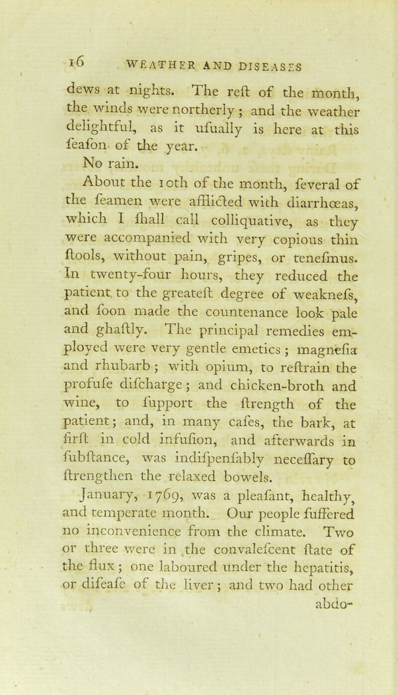 dews at nights. The reft of the month, the winds were northerly ; and the weather delightful, as it ufually is here at this leafon of the year. No rain. About the loth of the month, feveral of the feamen were afflicfted with diarrhoeas, which I fliall call colliquative, as they were accompanied with very copious thin ftools, without pain, gripes, or tenefmus. In twenty-four hours, they reduced the patient, to the greateft degree of weaknefs, 3^Dd foon made the countenance look pale and ghaftly. The principal remedies em- ployed were very gentle emetics ; magnefta and rhubarb ; with opium, to reftrain the profufe difcharge; and chicken-broth and wine, to ftipport the ftrength of the patient; and, in many cafes, the bark, at ftrft in cold infufion, and afterwards in fubftance, was indifpenfably neceftary to ftrengtlien the relaxed bowels. January, iy6g^ was a pleafant, healthy^ and temperate month. Our people fulfered no inconvenience from the climate. Two or three were in ,tlie convalefcent ftate of the flux; one laboured under the hepatitis, or difeafc of the liver; and two had other abdo”