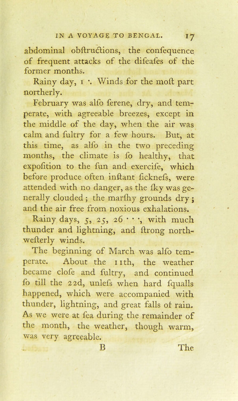 abdominal obftrudlions, the confequence of frequent attacks of the difeafes of the former months. Rainy day, i *. Winds for the moll part northerly. February was alfo ferene, dry, and tem- perate, with agreeable breezes, except in the middle of the day, when the air was calm and fultry for a few hours. But, at this time, as alfo in the two preceding months, the climate is fo healthy, that expohtion to the fun and exercife, which before produce often inftant ficknefs, were attended with no danger, as the Iky was ge- nerally clouded; the inarfhy grounds dry; and the air free from noxious exhalations. Rainy days, 5, 25, 26 * * *, with much thunder and lightning, and ftrong north- wefterly winds. The beginning of March was alfo tem- perate. About the 11 th, the weather became clofe and fultry, and continued fo till the 2 2d, unlefs when hard fqualls happened, which were accompanied with thunder, lightning, and great falls of rain. As we were at fea during the remainder of the month, the weather, though warm, was very agreeable. B The