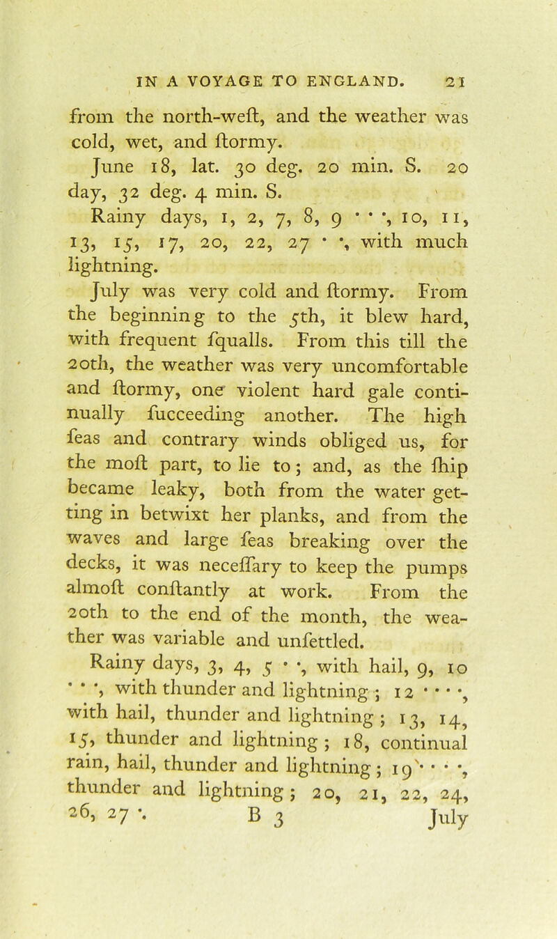 from the north-weft, and the weather was cold, wet, and ftormy. June 18, lat. 30 deg. 20 min. S. 20 day, 32 deg. 4 min. S. Rainy days, i, 2, 7, 8, 9 * * *, 10, ii, ^7) 22, 27 • % with much lightning. July was very cold and ftormy. From the beginning to the 5th, it blew hard, with frequent fqualls. From this till the 20th, the weather was very uncomfortable and ftormy, one violent hard gale conti- nually fucceeding another. The high feas and contrary winds obliged us, for the moft part, to lie to; and, as the ftiip became leaky, both from the water get- ting in betwixt her planks, and from the waves and large feas breaking over the decks, it was neceftary to keep the pumps almoft conftantly at work. From the 20th to the end of the month, the wea- ther was variable and unfettled. Rainy days, 3, 4, 5 • with hail, 9, 10 ', with thunder and lightning 5 12 * • * *, with hail, thunder and lightning ; 13, 14^ 15) thunder and lightning; 18, continual rain, hail, thunder and lightning; 19'* • • *, thunder and lightning; 20, 21, 22, 24, 26, 27 •. B 3 July