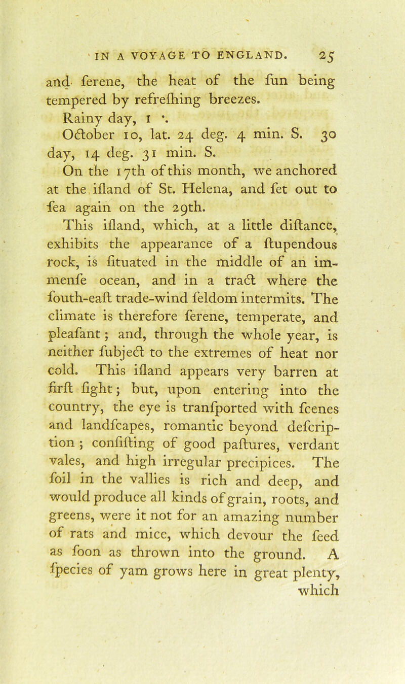 and ferene, the heat of the fun being tempered by refreihing breezes. Rainy day, I *. October lo, lat. 24 deg. 4 min. S. 30 day, 14 deg. 31 min. S. On the 17th of this month, we anchored at the ifland of St. Helena, and fet out to fea again on the 29th. This ifland, which, at a little diftance, exhibits the appearance of a ftupendous rock, is fituated in the middle of an im- menfe ocean, and in a tradl where the fouth-eaft trade-wind feldom intermits. The climate is therefore ferene, temperate, and pleafant; and, through the whole year, is neither fubjedt to the extremes of heat nor cold. This ifland appears very barren at firfl: light; but, upon entering into the country, the eye is tranfported with fcenes and landfcapes, romantic beyond defcrip- tion ; conflfling of good paftures, verdant vales, and high irregular precipices. The foil in the vallies is rich and deep, and would produce all kinds of grain, roots, and greens, were it not for an amazing number of rats and mice, which devour the feed as foon as thrown into the ground. A Ipecies of yam grows here in great plenty, which