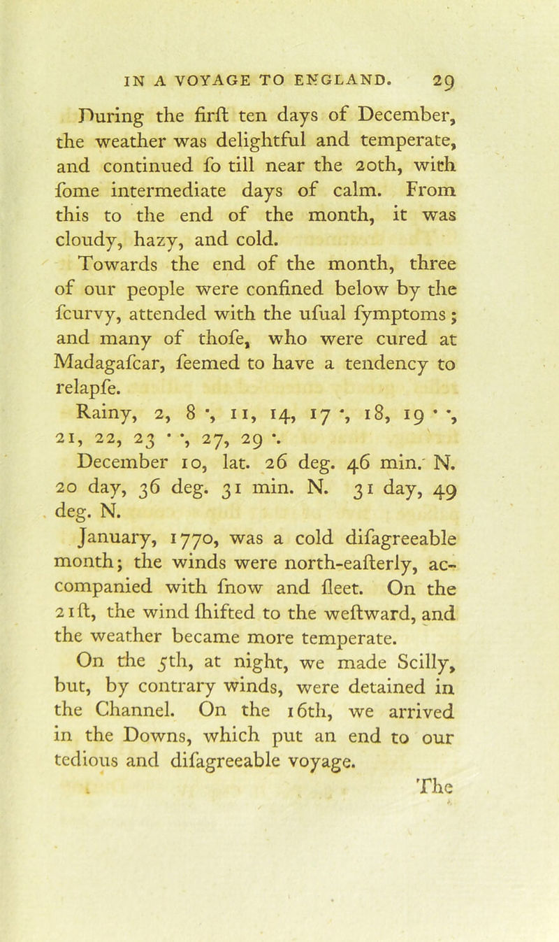 During the firft ten days of December, the weather was delightful and temperate, and continued fo till near the 20th, with Ibme intermediate days of calm. From this to the end of the month, it was cloudy, hazy, and cold. ^ Towards the end of the month, three of our people were confined below by the fcurvy, attended with the ufual fymptoms; and many of thofe, who were cured at Madagafcar, feemed to have a tendency to relapfe. Rainy, 2, 8 *, ii, 14, 17 % 18, 19 ’ 21, 22, 23 • *, 27, 29 •. December lo, lat. 26 deg. 46 min.' N. 20 day, 36 deg. 31 min. N. 31 day, 49 . deg. N. January, 1770, was a cold difagreeable month; the winds were north-eafterly, ac- companied with fnow and fleet. On the 21 ft, the wind fhifted to the weftward, and the weather became more temperate. On the 5th, at night, we made Scilly, but, by contrary winds, were detained in the Channel. On the i6th, we arrived in the Downs, which put an end to our tedious and difagreeable voyage.