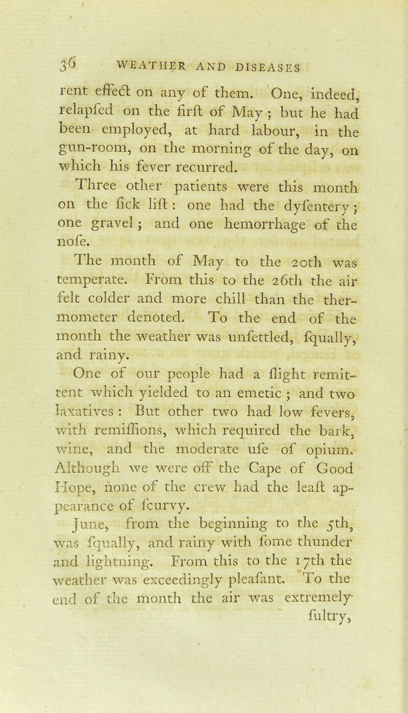 rent efFedl on any of them. One, indeed, relapfed on the firft of May ; but he had been employed, at hard labour, in the gun-room, on the morning of the day, on which his fever recurred. Three other patients were this month on the lick lift : one had the dyfentery; one gravel; and one hemorrhage of the nofe. The month of May to the 20th was temperate. From this to the 26th the air felt colder and more chill than the ther- mometer denoted. To the end of the month the weather was unfettled, fqually, and rainy. One of our people had a flight remit- tent which yielded to an emetic ; and two laxatives : But other two had low fevers, wdth remiflions, which required the bark, wine, and the moderate ufe of opium. Although we were off the Cape of Good Hope, none of the crew had the leaft ap- pearance of fcurvy. June, from the beginning to the 5th, was fqually, and rainy with fbme thunder and lightning. From this to the 17th the weather was exceedingly pleafant. To the end of the month the air was extremel)^ fultry,