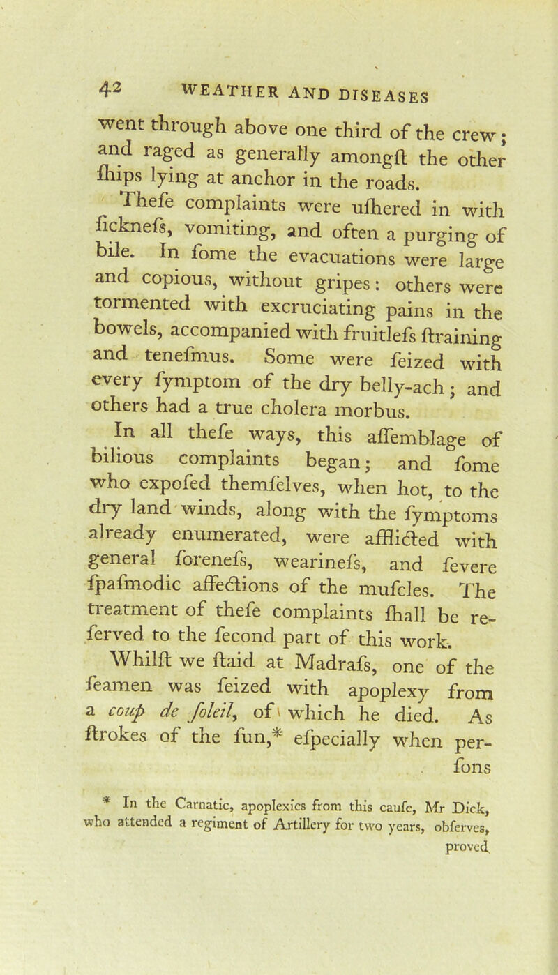 went through above one third of the crew; and raged as generally amongfl the other Ihips lying at anchor in the roads. Thefe complaints were ulliered in with ficknefs, vomiting, and often a purging of bile. In fome the evacuations were large and copious, without gripes: others were tormented with excruciating pains in the bowels, accompanied with fruitlefs ftraining and tenefmus. Some were feized with every fymptom of the dry belly-ach; and others had a true cholera morbus. In all thefe ways, this affemblage of bilious complaints began; and fome who expofed themfelves, when hot, to the dry land winds, along with the lymptoms already enumerated, were afflidled with general forenefs, wearinefs, and fevere fpafmodic affedions of the mufcles. The ti-eatment of thefe complaints fliall be re- lerved to the lecond part of this work. Whilft we ftaid at Madrafs, one of the leamen was feized with apoplexy from a coup dc foleil, of \ which he died. As ftrokes of the liin,^ efpecially when per- fons * In the Carnatic, apoplexies from this caufe, Mr Dick, v?ho attended a regiment of Artillery for two years, obferves, proved.