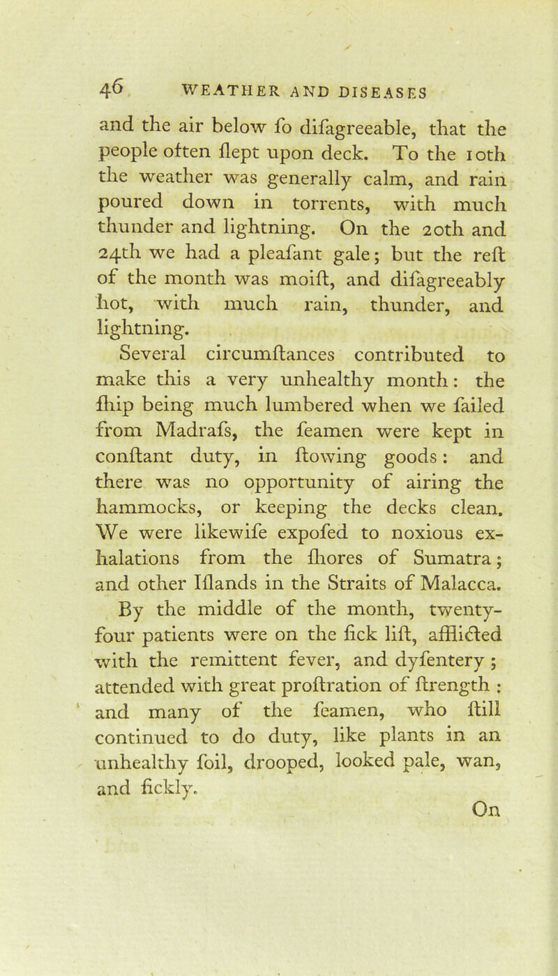 and the air below fo difagreeable, that the people often flept upon deck. To the i oth the weather was generally calm, and rain poured down in torrents, with much thunder and lightning. On the 20th and 24th we had a pleafant gale; but the reft of the month was moift, and difagreeably hot, with much rain, thunder, and lightning. Several circumftances contributed to make this a very unhealthy month: the fliip being much lumbered when we failed from Madrafs, the feamen were kept in conftant duty, in flowing goods: and there was no opportunity of airing the hammocks, or keeping the decks clean. We were likewife expofed to noxious ex- halations from the fliores of Sumatra; and other Iflands in the Straits of Malacca. By the middle of the month, tv^enty- four patients were on the fick lift, afflided with the remittent fever, and dyfentery ; attended with great proftration of ftrength ; ‘ and many of the feamen, who ftill continued to do duty, like plants in an unhealthy foil, drooped, looked pale, wan, and fickly. On