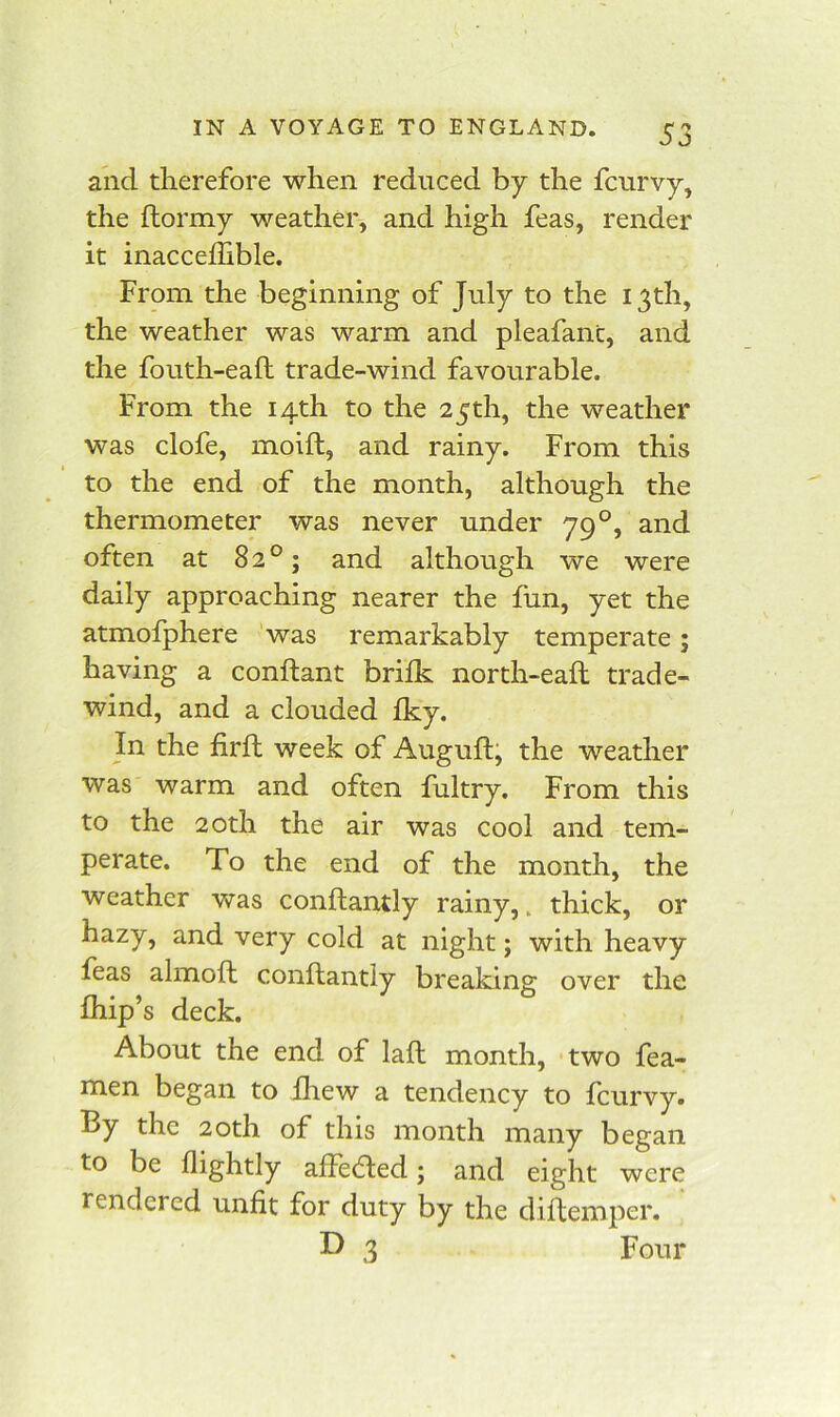 and therefore when reduced by the fcurvy, the ftormy weather, and high feas, render it inacceffible. From the beginning of July to the 13th, the weather was warm and pleafanc, and the fouth-eaft trade-wind favourable. From the 14th to the 25th, the weather was clofe, moift, and rainy. From this to the end of the month, although the thermometer was never under 79°, and often at 82°; and although we were daily approaching nearer the fun, yet the atmofphere was remarkably temperate; having a conftant brilk north-eaft trade- wind, and a clouded Iky. In the firll week of Auguft; the weather was warm and often fultry. From this to the 20th the air was cool and tem- perate. To the end of the month, the weather was conftantly rainy,. thick, or hazy, and very cold at night; with heavy feas almoft conftantly breaking over the fhip’s deck. About the end of lafl month, two fea- men began to fhew a tendency to fcurvy. By the 20th of this month many began to be flightly affected; and eight were rendered unfit for duty by the diftemper. 3 Four