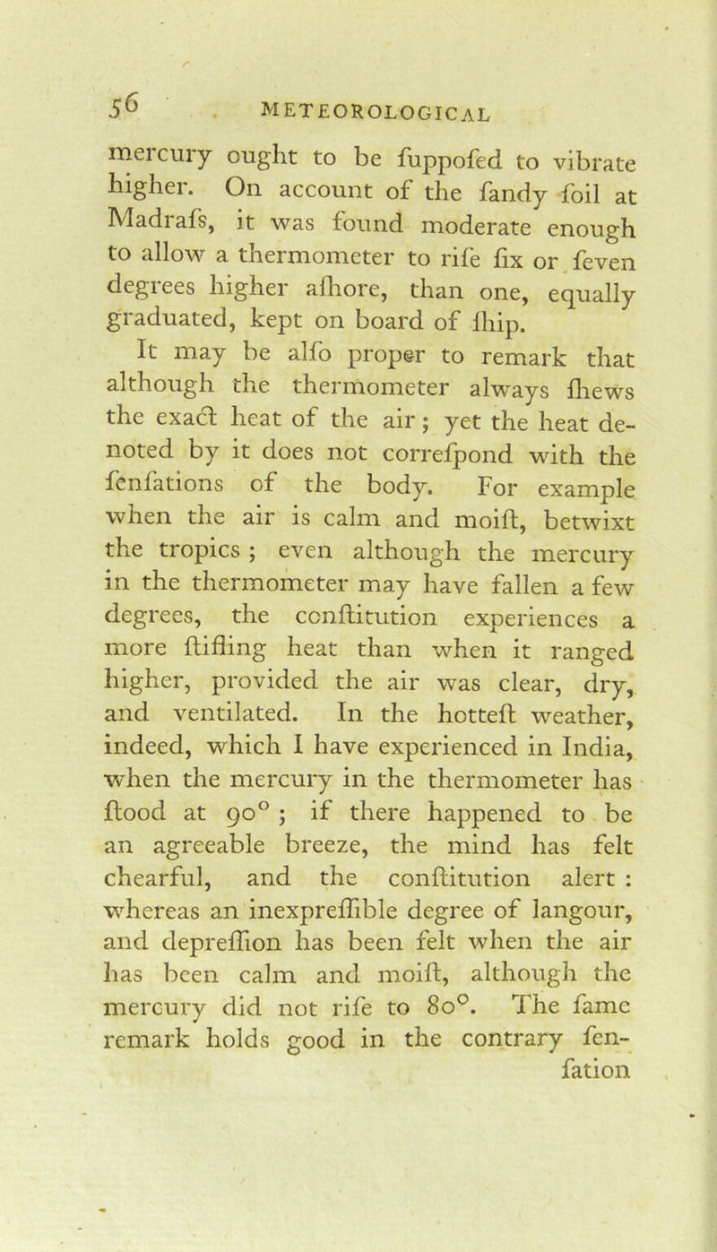 rneicury ought to be flippofed to vibrate highei. On account of the fandy foil at Madrafs, it was found moderate enough to allow a thermometer to rife fix or.feven degrees higher alhore, than one, equally graduated, kept on board of Ihip. It may be alfo proper to remark that although the thermometer always fliews the exafl heat of the air; yet the heat de- noted by it does not correfpond with the fenfations of the body. For example when the air is calm and moift, betwixt the tropics ; even although the mercury in the thermometer may have fallen a few degrees, the conftitution experiences a more ftifling heat than when it ranged higher, provided the air was clear, dry, and ventilated. In the hottefh weather, indeed, which I have experienced in India, when the mercury in the thermometer has • flood at 90° ; if there happened to be an agreeable breeze, the mind has felt chearful, and the conflitution alert : whereas an inexpreffible degree of langour, and deprefiion has been felt when the air has been calm and moift, although the mercury did not rife to 80^^. The fame remark holds good in the contrary fen- fation