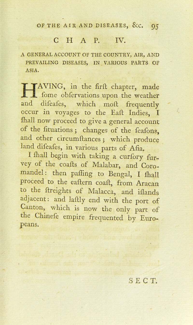 i CHAP. IV. A GENERAL ACCOUNT OF THE COUNTRY, AIR, AND PREVAILING DISEASES, IN VARIOUS PARTS OF ASIA. Having, in the firll chapter, made fome obfervations upon the weather and difeafes, which moft frequently occur in voyages to the Eafh Indies, I Ihall now proceed to give a general account of the fituations ; changes of the feafons, and other circumftances ; which produce land difeafes, in various parts of Alia, I lhall begin with taking a curfory Pur- vey of the coalts of Malabar, and Coro- mandel: then pairing to Bengal, I fhall proceed to the eallern coalt, from Aracan to the Itreights of Malacca, and illands adjacent: and laftly end with the port of Canton, which is now the only part of the Chinefe empire frequented by Euro- peans. SECT.