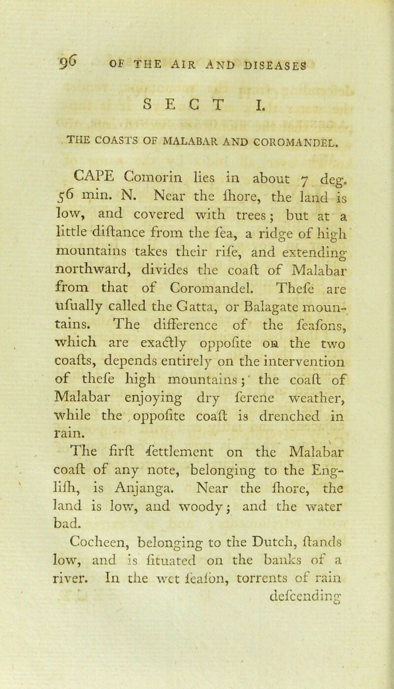 SECT I. THE COASTS OF MALABAR AND COROMANDEL. CAPE Comorin lies in about 7 deg. 56 min. N. Near the fliore, the land is low, and covered with trees; but at a little diftance from the fea, a ridge of high mountains takes their rife, and extending; northward, divides the coaft of Malabar from that of Coromandel. Thefe are tifually called the Gatta, or Balagate moun- tains. The difference of the feafons, which are exactly oppofite on the two coafls, depends entirely on the intervention of thefe high mountains; ‘ the coafh of Malabar enjoying dry ferene ■weather, while the , oppofite coafl is drenched in rain. The firfl Settlement on the Malabar coafl of any note, belonging to the Eng- lilh, is Anjanga. Near the fhore, the land is low, and woody; and the water bad. Cocheen, belonging to the Dutch, ftands low, and is fituated on the banks of a river. In the wet feaibn, torrents of rain defcending