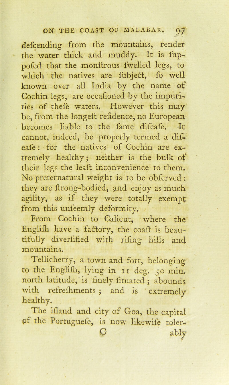 ON THE COAST OF MALABAR. ^7 ♦ defcending from the monntains, render ‘ the water thick and muddy. It is fup- pofed that the monflrous fwelled legs, to which the natives are fubje6l, fo well known over all India by the name of Cochin legs, are occafioned by the impuri- ties of thefe waters. However this may be, from the longefl refidence, no European becomes liable to the fame difeafe. It cannot, indeed, be properly termed a dif. eafe: for the natives of Cochin are ex- tremely healthy; neither is the bulk of their legs the lead inconvenience to them. No preternatural weight is to be obferved: they are ftrong-bodied, and enjoy as much agility, as if they were totally exempt from this unfeemly deformity. From Cochin to Calicut, where the Englilh have a factory, the coaft is beau- tifully diverfihed with riling hills and mountains. Tellicherry, a town and fort, belonging to the Englilh, lying in 11 deg. 50 min. north latitude, is finely fituated ; abounds with refrelliments ; and is extremely healthy. The illand and city of Goa, the capital pf the Portuguefe, is now like wife toler-