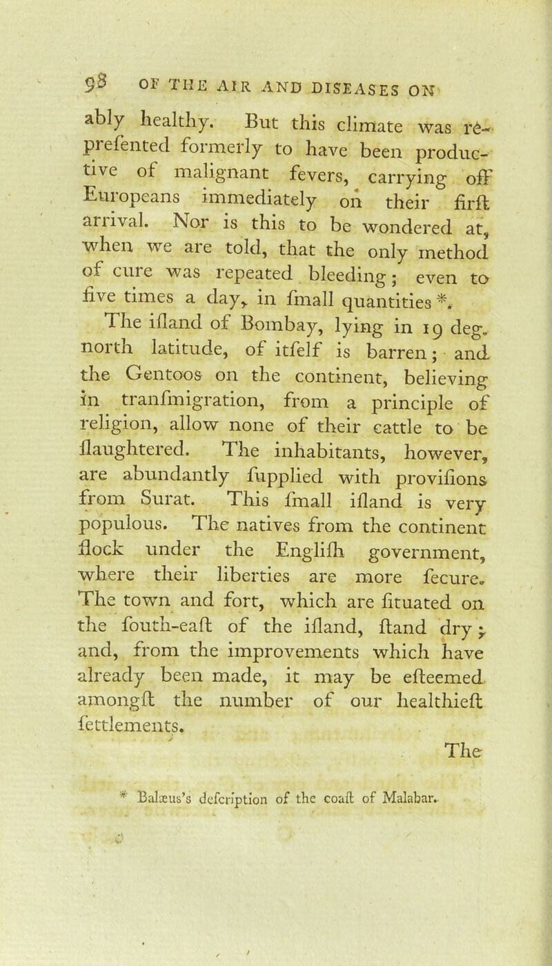 ably healthy. But this climate was r6- pi efented formerly to have been produc- tive of malignant fevers, carrying off Europeans immediately on their firft anival. Nor is this to be wondered at, when we ai e told, that the only method of cuie was lepeated bleeding j even to five times a day, in finall quantities The idand of Bombay, lying in i q deg. north latitude, of itfelf is barren; and the Gentoos on the continent, believing in^ tranfmigration, from a principle of religion, allow none of their cattle to be flaughtered. The inhabitants, however, are abundantly flipplied with provifions from Surat. This fmall illand is very populous. The natives from the continent flock under the Englifh government, where their liberties are more fecure. The town and fort, which are fituated on the fouth-eaft of the ifland, Band dry and, from the improvements which have already been made, it may be efteemed amongfl the number of our healthieft fettlements. The * Balxus’s dcfcnption of the coaft of Malabar.