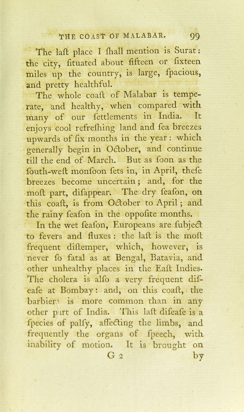 The laft place I lhall mention is Surat: the city, fituated about fifteen or fixteen miles up the country, is large, fpacious, and pretty healthful. The whole coafl of Malabar is tempe- rate, and healthy, when compared with many of our fettlements in India. It enjoys cool refrefhing land and fea breezes upwards of fix months in the year : which generally begin in October, and continue till the end of March. But as foon as the fouth-wefl monfoon fets in, in April, thefe breezes become uncertain; and, for the mofl part, difappear. The dry feafon, on this coaft, is from Odlober to April; and the rainy feafon in the oppofite months. In the wet feafon, Europeans are fubje^I to fevers and fluxes : the laft is the moft frequent diftemper, which, however, is never fo fatal as at Bengal, Batavia, and other unhealthy places in the Eaft Indies. The cholera is alfo a very frequent dif- eafe at Bombay: and, on this coaft, the barbier’ is more common than in any other p irt of India. This laft difeafe is a fpecies of palfy, affedting the limbs, and frequently the organs of fpeech, with inability of motion. It is brought on G 2 by