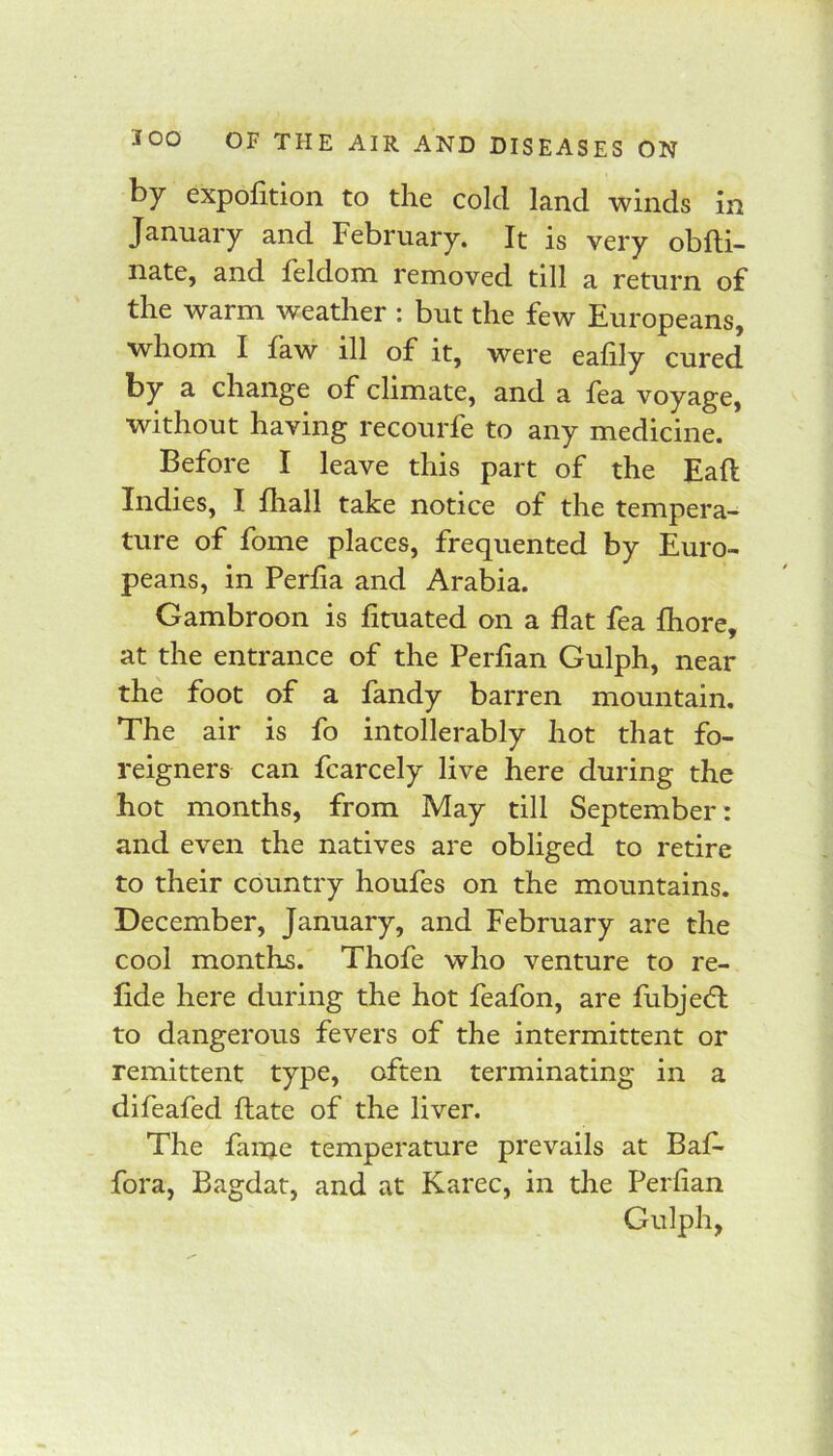 by expofition to the cold land winds in January and February. It is very obfti- nate, and feldom removed till a return of the warm weather : but the few Europeans, whom I faw ill of it, were eafily cured by a change of climate, and a fea voyage, without having recourfe to any medicine. Before I leave this part of the Eaft Indies, I fliall take notice of the tempera- ture of fome places, frequented by Euro- peans, in Perlia and Arabia. Gambroon is fituated on a flat fea fliore, at the entrance of the Perlian Gulph, near the foot of a fandy barren mountain. The air is fo intollerably hot that fo- reigners can fcarcely live here during the hot months, from May till September: and even the natives are obliged to retire to their country houfes on the mountains. December, January, and February are the cool months. Thofe who venture to re- fide here during the hot feafon, are fubje(5t to dangerous fevers of the intermittent or remittent type, often terminating in a difeafed flate of the liver. The faine temperature prevails at Baf- fora, Bagdat, and at Karec, in die Perfian Gulph,