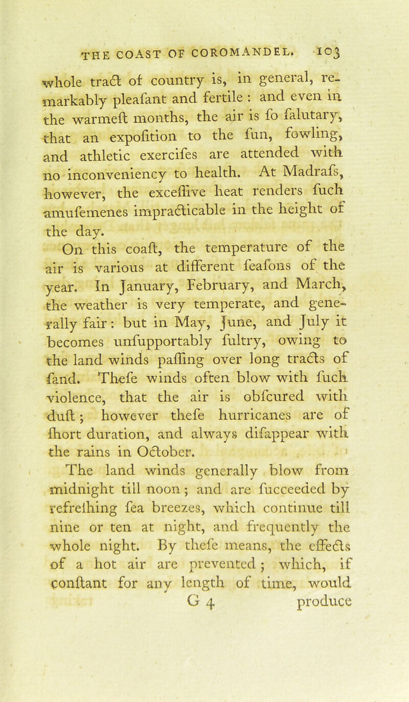 whole tra6l of country is, in general, re- markably pleafant and fertile t and even in the warmeft months, the air is fo falutary, that an expolition to the fun, fowling, and athletic exercifes are attended with no inconveniency to health. At Madrafs, however, the exceflive heat renders fiich amufemenes impracticable in the height of the day. On this coaft, the temperature of the air is various at different feafons of the year. In January, February, and March, the weather is very temperate, and gene- rally fair: but in May, June, and July it becomes unfupportably fultry, owing to the land winds paffing over long traCts of fand. Thefe winds often blow with fuck violence, that the air is obfcured with dull; however thefe hurricanes are of Ihort duration, and always difappear with the rains in October. The land winds generally blow from midnight till noon; and are fucceeded by refrelhing fea breezes, which continue till nine or ten at night, and frequently the whole night. By thefe means, the cffeCls of a hot air are prevented; which, if conflant for any length of time, would G 4 produce