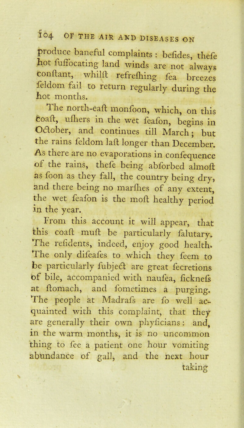 produce baneful complaints; befides, thefe bot fufiocating land winds are not always conftant, wliilft refrefliing fea breezes feldom fail to return regularly during the hot months. he noi th-eaft monloon, which, on this fcoaft, ulheis in the wet feafon, begins iii Oaober, and continues till March; but the rains feldom lafl longer than December, As there are no evaporations in confecjuence of the rains, thefe being abforbed almoft as foon as they fall, the country being dry, and there being no marllies of any extent, the wet feafon is the mofl healthy period in the year. From this account it will appear, that this coaft mull be particularly falutary. The relidents, indeed, enjoy good health. The only difeafes to which they feem to be particularly fubjed are great fecretions of bile, accompanied with naufea, ficknels at flomach, and fometimes a purging. The people at Madrafs are fo well ac- quainted with this complaint, that they are generally their own phylicians: and, in the warm months, it is no uncommon thing to fee a patient one hour vomiting abundance of gall, and the next hour taking