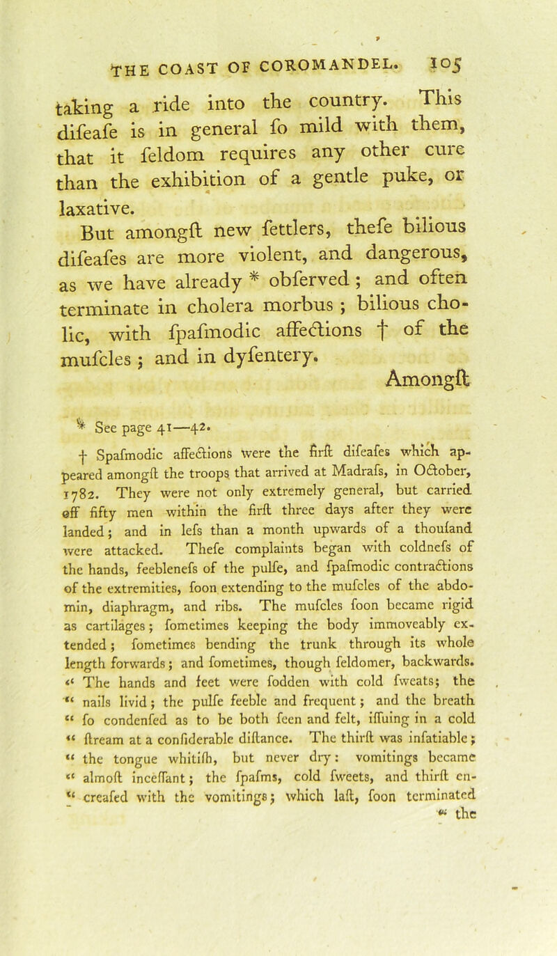 taking a ride into the country. This difeafe is in general fo mild with them, that it feldom requires any other cure than the exhibition of a gentle puke, or laxative. But amongft new fettlers, thefe bilious difeafes are more violent, and dangerous, as we have already obferved ; and often terminate in cholera morbus ; bilious cho- lic, with Ipafinodic aflecdions j* of the mufcles j and in dyfentery. Amongft ^ See page 41—42. f Spafmodic afFeclions were tKe firft difeafes which ap- peared amongil the troops that arrived at Madrafs, in Oftober, 1782. They were not only extremely general, but carried off fifty men within the firft three days after they were landed; and in lefs than a month upwards of a thouland were attacked. Thefe complaints began with coldnefs of the hands, feeblenefs of the pulfe, and fpafmodic contraftions of the extremities, foon extending to the mufcles of the abdo- min, diaphragm, and ribs. The mufcles foon became rigid as cartilages; fometimes keeping the body immoveably ex- tended ; fometimes bending the trunk through Its whole length forwards; and fometimes, though feldomer, backwards. The hands and feet were fodden with cold fweats; the nails livid; the pulfe feeble and frequent; and the breath “ fo condenfed as to be both feen and felt, Iffulng In a cold “ ftream at a confiderable dillance. The thirft was infatiable ; “ the tongue whitifh, but never dry: vomitings became “ almoft inceffant; the fpafms, cold fweets, and thirft en- creafed with the vomitings j which laft, foon terminated the