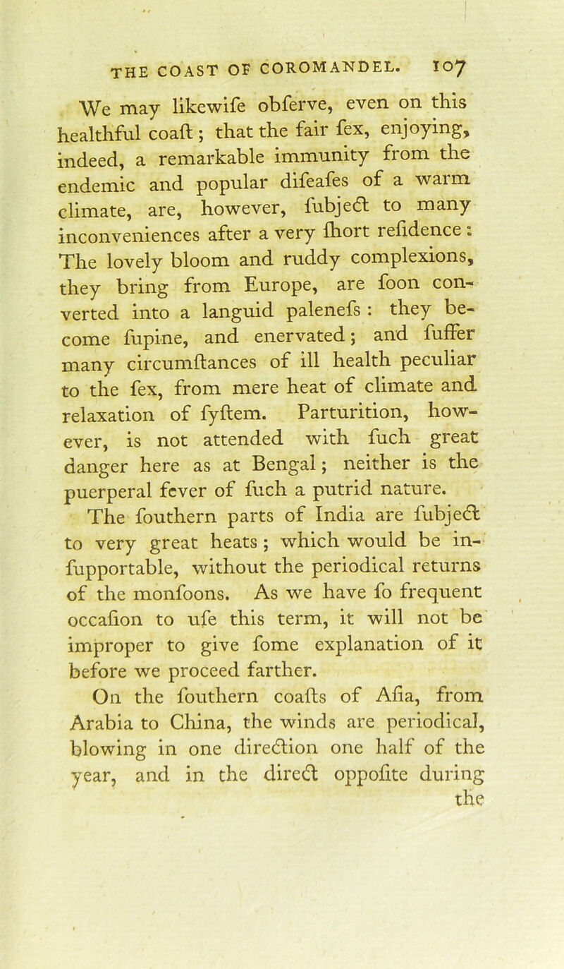 We may likewife obferve, even on this healthful coaft ; that the fair fex, enjoying, indeed, a remarkable immunity from the endemic and popular dileafes of a warm climate, are, however, fubjedl to many inconveniences after a very fhort relidence . The lovely bloom and ruddy complexions, they bring from Europe, are foon con- verted into a languid palenefs : they be- come fupine, and enervated; and fuffer many circumftances of ill health peculiar to the fex, from mere heat of climate and relaxation of fyftem. Parturition, how- ever, is not attended with fuch great danger here as at Bengal; neither is the puerperal fever of fuch a putrid nature. The fouthern parts of India are fubjedl to very great heats ; which would be in- fupportable, without the periodical returns of the monfoons. As we have fo frequent occafion to ufe this term, it will not be improper to give fome explanation of it before we proceed farther. On the fouthern coafts of Alia, from Arabia to China, the winds are periodical, blowing in one direction one half of the year, and in the dired oppofite during