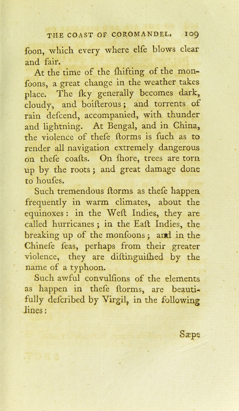 fbon, which every where elfe blows clear and fair. At the time of the fhifting of the mon- foons, a great change in the weather takes place. The fky generally becomes dark, cloudy, and boifterous; and torrents of rain defcend, accompanied, with thunder and lightning. At Bengal, and in China, the violence of thefe ftorms is fuch as to render all navigation extremely dangerous on thefe coafts. On Ihore, trees are torn up by the roots ; and great damage done to houfes. Such tremendous ftorms as thefe happen frequently in warm climates, about the equinoxes: in the Weft Indies, they are called hurricanes; in the Eaft Indies, the breaking up of the monfoons ; and in the Chinefe feas, perhaps from their greater violence, they are diftinguiihed by the name of a typhoon. Such awful convulftons of the elements as happen in thefe ftorms, are beauti- fully defcribed by Virgil, in the following lines: