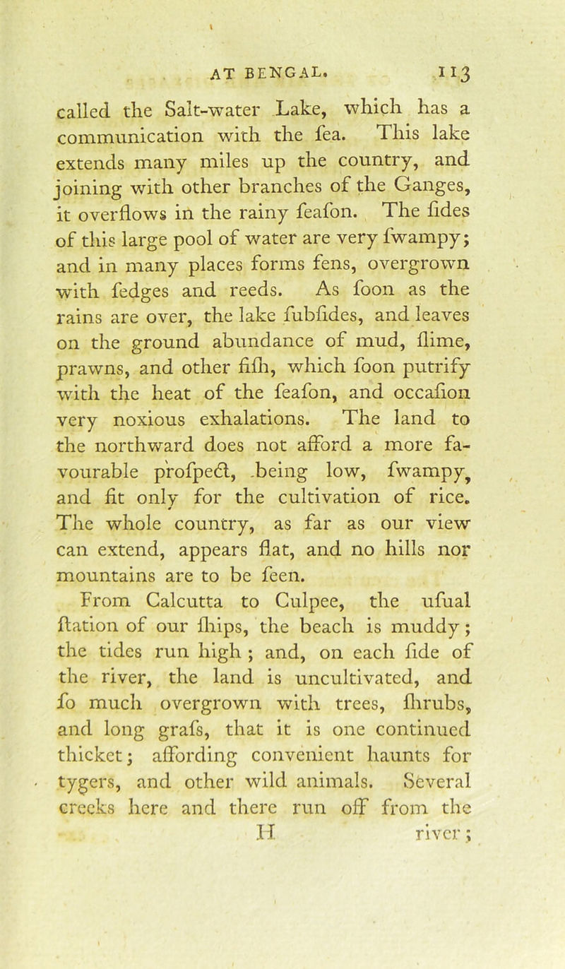 called the Salt-water Lake, which has a communication with the fea. This lake extends many miles up the country, and joining with other branches of the Ganges, it overflows in the rainy feafon. The fides of this large pool of water are very fwampy; and in many places forms fens, overgrown with fedges and reeds. As foon as the rains are over, the lake fubfides, and leaves on the ground abundance of mud, dime, prawns, and other Mi, which foon putrify with the heat of the feafon, and occafion very noxious exhalations. The land to the northward does not afford a more fa- vourable p'rofpe<5l, .being low, fwampy^ and fit only for the cultivation of rice. The whole country, as far as our view can extend, appears flat, and no hills nor mountains are to be feen. From Calcutta to Culpee, the ufual flation of our fliips, the beach is muddy; the tides run high ; and, on each fide of the river, the land is uncultivated, and fo much overgrown with trees, flirubs, and long grafs, that it is one continued thicket; affording convenient haunts for tygers, and other wild animals. Several creeks here and there run off from the II river;
