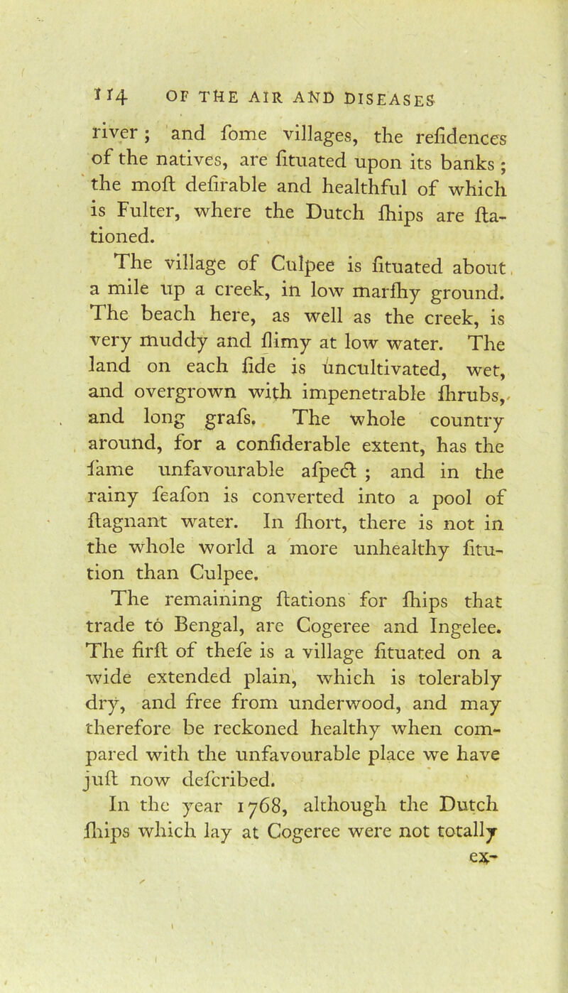 river; and fome villages, the refidenccs of the natives, are fituated upon its banks ; ' the moft defirable and healthful of which is Fulter, where the Dutch Ihips are fta- tioned. The village of Culpee is fituated about, a mile up a creek, in low marfhy ground. The beach here, as well as the creek, is very muddy and flimy at low water. The land on each fide is uncultivated, wet, and overgrown with impenetrable fiirubs,. and long grafs. The whole country around, for a confiderable extent, has the fame unfavourable afped ; and in the rainy feafon is converted into a pool of ftagnant water. In flmrt, there is not in the whole world a more unhealthy fitu- tion than Culpee. The remaining ftations for fhips that trade to Bengal, are Cogeree and Ingelee. The firft of thefe is a village fituated on a wide extended plain, which is tolerably dry, and free from underwood, and may therefore be reckoned healthy when com- pared with the unfavourable place we have juft now defcribed. In the year 1768, although the Dutch fliips which lay at Cogeree were not totally