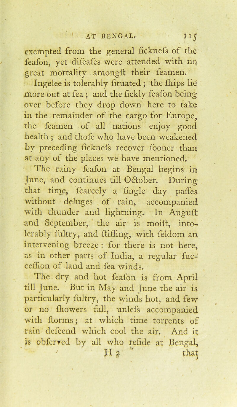 exempted from the general ficknefs of the feafon, yet difeafes were attended with no great mortality amongft their feamen. Ingelee is tolerably htuated ; the fhips lie more out at fea; and the fickly feafon being over before they drop down here to take in the remainder of the cargo for Europe, the feamen of all nations enjoy good health ; and thofe who have been weakened by preceding ficknefs recover fooner than at any of the places we have mentioned. The rainy feafon at Bengal begins in June, and continues till Odlober. During that tirne, fcarcely a hngle day paffes without deluges of rain, accompanied with thunder and lightning. In Augufh and September, the air is moift, into- lerably fultry, and {tiding, with feldom an intervening breeze : for there is not here, as in other parts of India, a regular fuc- ceifion of land and fea winds. The dry and hot feafon is from April till June. But in May and June the air is particularly fultry, the winds hot, and few or no fhowers fall, unlefs accompanied with ftorms; at which time torrents of rain defcend which cool the air. And it is obferved by all who relide at Bengal, H 2 ' that