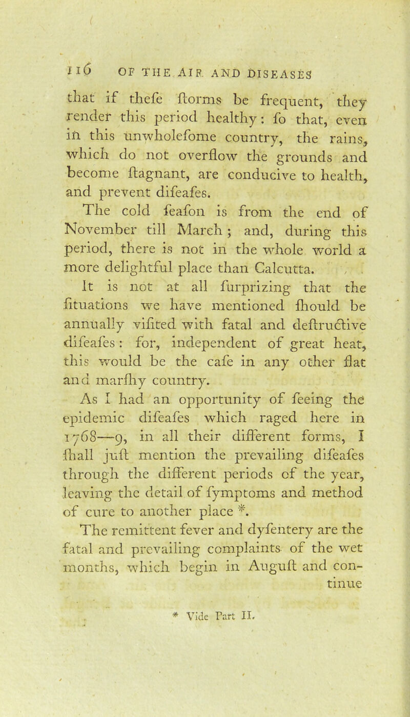 that if thefe ftorms be frequent, they render this period healthy: fo that, even iti this nnwholefome country, the rains, which do not overflow the grounds and become flagnant, are conducive to health, and prevent difeafes. The cold feafon is from the end of November till March; and, during this period, there is not in the whole world a more delightful place than Calcutta. . . It is not at all furprizing that the fituations we have mentioned fliould be annually vifited with fatal and deflru6live difeafes : for, independent of great heat, this would be the cafe in any other flat and marfliy country. As I had an opportunity of feeing the epidemic difeafes which raged here in 1768—9, in all their different forms, I ihall juft mention the prevailing difeafes through the different periods of the year, leaving the detail of fymptoms and method of cure to another place The remittent fever and dyfentery are the fatal and prevailing complaints of the wet months, which begin in Auguft and con- tinue * vide Tart II.