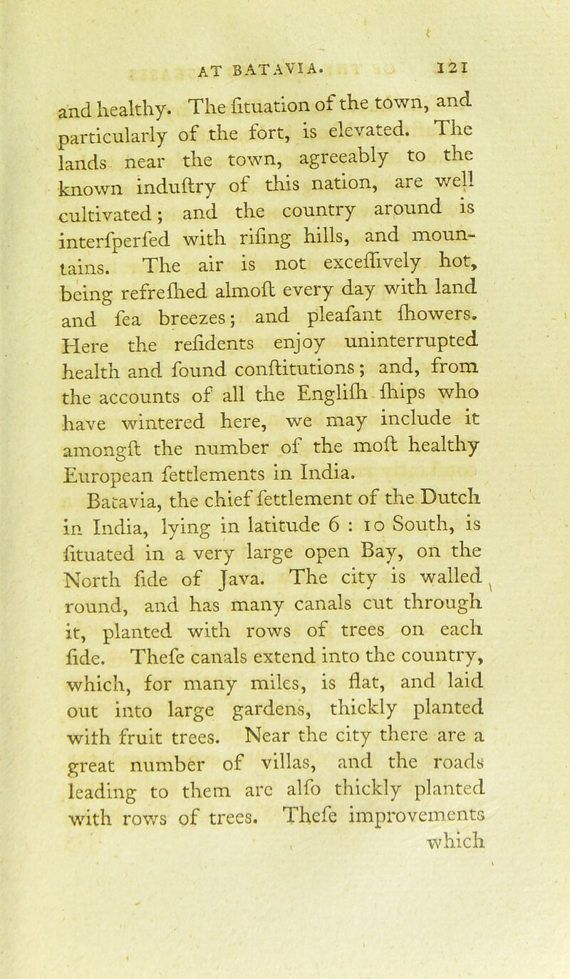 and healthy. The fituation of the town, and particularly of the fort, is elevated. The lands near the town, agreeably to the known induftry of this nation, are v/ell cultivated; and the country around is interlperfed with rifing hills, and moun- tains. The air is not exceffively hot, being refrefhed almoft every day with land and fea breezes; and pleafant fhowers. Here the refidents enjoy uninterrupted health and found conftitutions ; and, from the accounts of all the Englifh fhips who have wintered here, we may include it amongft the number of the mofh healthy European fettlements in India. Batavia, the chief fettlement of the Dutch in India, lying in latitude 6 : lo South, is fituated in a very large open Bay, on the North fide of Java. The city is walled^ round, and has many canals cut through it, planted with rows of trees on each fide. Thefe canals extend into the country, which, for many miles, is flat, and laid out into large gardens, thickly planted with fruit trees. Near the city there are a great number of villas, and the roads leading to them arc alfo thickly planted with rov/s of trees. Thefe improvements which