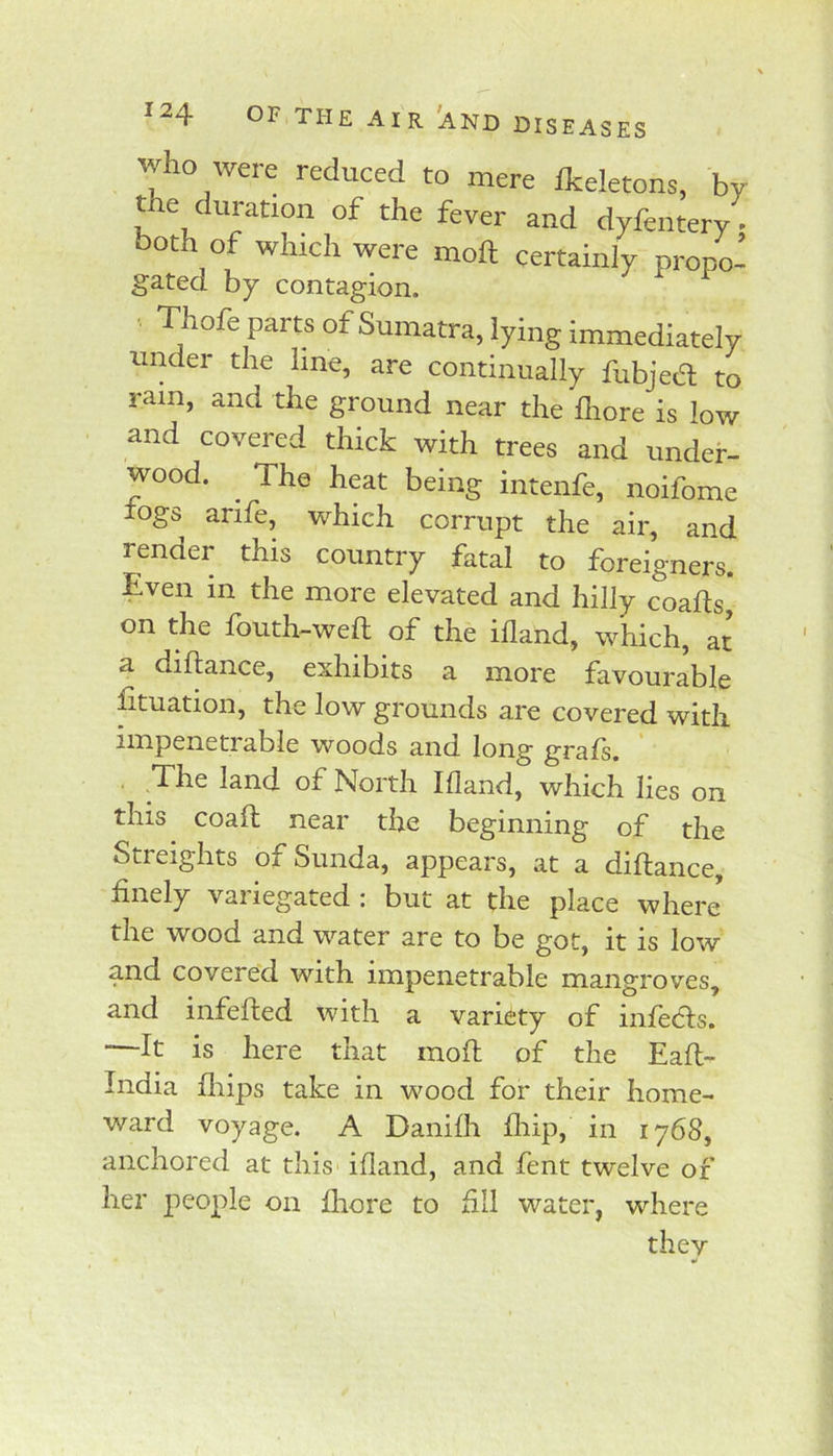 diseases who were reduced to mere Ikeletons, by the duration of the fever and dyfentery both of which were moft certainly propo- gated by contagion. Thofe parts of Sumatra, lying immediately under the line, are continually fubjed to ram, and the ground near the Ihore is low and covered thick with trees and under- wood. ^ The heat being intenfe, noifome logs arife, which corrupt the air, and render this country fatal to foreigners. Even in the more elevated and hilly coafts* on the fbuth-weft of the ifland, which, at a diftance, exhibits a more favourable htuation, the low grounds are covered with nnpenetiable woods and long grals. The land of North Ifland, which lies on this coafl near the beginning of the Streights of Sunda, appears, at a diftance, finely variegated : but at the place where the wood and water are to be got, it is low and covered with impenetrable mangroves, and infefted with a variety of infeds. —It is here that moft of the Eaft- India fliips take in wood for their home- ward voyage. A Danifli flfip, in 1768, anchored at this ifland, and fent twelve of her people on fliore to fill water, where they