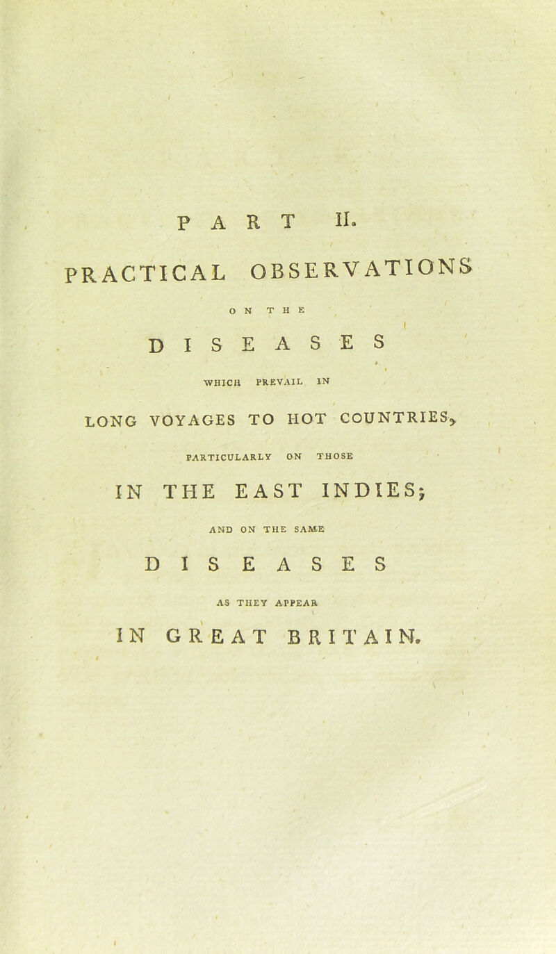 PRACTICAL OBSERVATIONS o N T H E diseases t WHICH PREVAIL IN LONG VOYAGES TO HOT COUNTRIES,. PARTICULARLY ON THOSE IN THE EAST INDIES AND ON THE SAME DISEASES AS THEY APPEAR IN GREAT BRITAIN. I