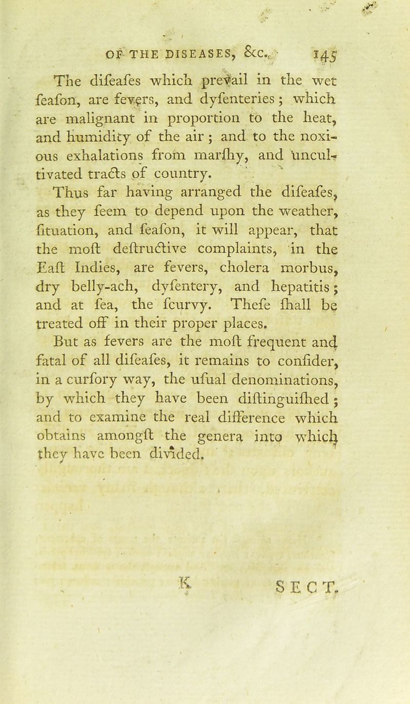 The difeafes which prefail in the wet feafon, are fev.^rs, and dyfenteries; which are malignant in proportion to the heat, and humidity of the air; and to the noxi- ous exhalations frorn marfliy, and uncul- tivated trails of country. Thus far having arranged the difeafes, as they feem to depend upon the weather, fituation, and feafon, it will appear, that the moll deftrudiive complaints, in the Eafl Indies, are fevers, cholera morbus, dry belly-ach, dyfentery, and hepatitis; and at fea, the fcurvy. Thefe Ihall be treated off in their proper places. But as fevers are the moft frequent an4 fatal of all difeafes, it remains to conlider, in a curfory way, the ufual denominations, by which they have been diftinguifhed ; and to examine the real difference which obtains amongft the genera into which they have been divided. K SECT.