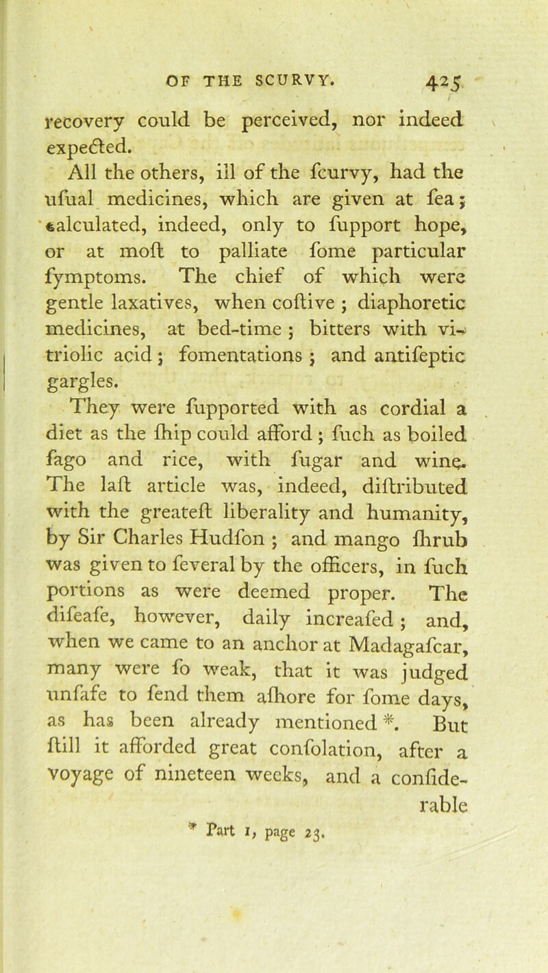 i recovery could be perceived, nor indeed expedled. All the others, ill of the fcurvy, had the ufual medicines, which are given at fea; •calculated, indeed, only to fupport hope, or at moft to palliate fome particular fymptoms. The chief of which were gentle laxatives, when coftive ; diaphoretic medicines, at bed-time ; bitters with vi-.; triolic acid j fomentations j and antifeptic gargles. They were fupported with as cordial a diet as the fhip could afford ; fuch as boiled fago and rice, with fugar and wine. The lafl article was, indeed, diftributed with the greateft liberality and humanity, by Sir Charles Hudfon ; and mango flirub was given to feveral by the officers, in fuch portions as were deemed proper. The difeafe, however, daily increafed; and, when we came to an anchor at Madagafcar, many were fo weak, that it was judged unfafe to fend them affiore for fome days, as has been already mentioned^. But Bill it afforded great confolation, after a voyage of nineteen weeks, and a confide- rable