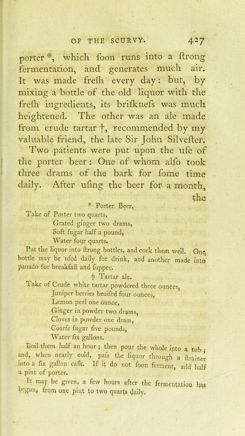 porter which foon runs into a flrong fermentation, and generates much air. It was made frefli every day: but, by mixing a bottle of the old liquor with the freih ingredients, its brilknefs was much heightened. The other was an ale made from crude tartar f, recommended by my valuable friend, the late Sir John Silvefler. Two patients were put upon the ufe of the porter beer: One of whom alfo took three drams of the bark for fome time daily. After tiling the beer for a month, the Porter Beer, Take of Poiter two quarts, Grated ginger two drams, Soft fugar half a pound, Water foqr quarts, Put the liquor into ftrong bottles, and cork them well. Onq bottle may be ufed daily for drink, and another made into panado for breakfaft and fupper. f Tartar ale. ^ ake of Crude white tartar powdered three punccs^^ Juniper berries bruifed four ounces. Lemon peel one ounce. Ginger in powder two dr^ms, Cloves in powder one dram, Coarfe fugar five pounds. Water fix gallons. Boil tliem half an hour ; then pour the whole ipto a tub • and, when nearly cold, pafs the liquor through a flrainer into a fix gallon caflc. If it do not foon ferment, add half a pint of porter. It may be given, a few hours after the fcrmcinatioo Im* begun, from one pint to two quarts daily.