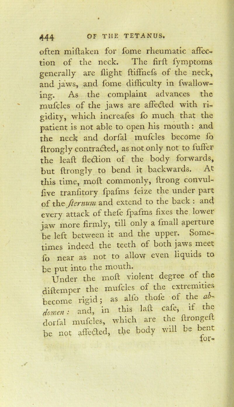 often mlftaken for fome rheumatic affec- tion of the neck. The firft fymptoms generally are flight ftiffnefs of the neck, and jaws, and fome difficulty in fwallow- ing. As the complaint advances the mufcles of the jaws are affeded with ri- gidity, which increafes fo much that the patient is not able to open his mouth: and the neck and dorfal mufcles become fo ftrongly contracted, as not only not to fuffer the leaft fledion of the body forwards, but ftrongly to bend it backwards. At this time, moft commonly, ftrong convul- five tranfitory fpafms feize the under part of Jiernuj7i and extend to the back : and every attack of thefe fpafrns fixes the lowei jaw more firmly, till only a fmall apertuie be left between it and the upper. Some- times indeed the teeth of both jaws meet fo near as not to allow even liquids to be pnt into the mouth. Under the moft violent degree of the diftemper the mufcles of the extremities become rigid; as alfo thofe of the ab- domen: and, in this laft c^e, if the dorfal mufcles, which are the ftiongeft be not affeaed, tlje body v/ill be bent I for-