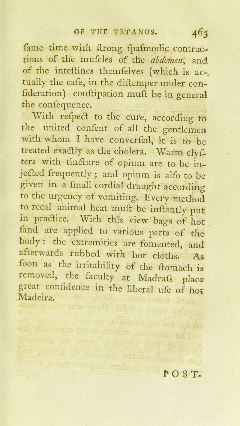 fame time with ftrong fpafmodic contrac- tions of the mufcles of the abdofncn\ and of the inteftines themfelves (which is ac-, tually the cafe, in the diflemper under con- fideration) condipation muft be in general the confequence. With refpecd to the cure, according to the united confent of all the gentlemen with whom I have converfcd, it is to be treated exadlly as the cholera. Warm clyf- ters with tindure of opium are to be in- jected frequently; and opium is alfo to be given in a fmall cordial draught according to the urgency of vomiting. Every method to recal animal heat mud be indantly put in pradice. With this view bags of hot fand are applied to various parts of the body : the extremities are fomented, and afterwards rubbed with hot cloths. As foon as the irritability of the domach is removed, the faculty at Madrafs place great confidence in the liberal ufe of hot .Madeira. f OST-