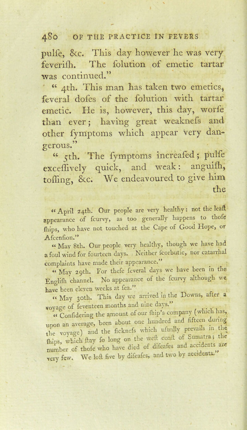 piilfe, 8cc. This day however he was very feverifh. The folution of emetic tartar was continued.” ' “ 4th. This man has taken two emeticSj feveral dofes of the folution with tartar emetic. He is, however, this day, worfe than ever; having great weaknefs and other fyinptoms which appear very dan- gerous.” “ 5th. The fymptoms increafed; pulfe excedively quick, and weak: anguifh) toffing, &c. We endeavoured to give him the April 24th. Our people are vei-y healthy: not the leaft appearance of fcurvy, as too generally happens to thofe fliips, who have not touched at the Cape of Good Hope, or Afcenfion.” “ May 8th. Our people veiy healthy, though we have had afoul wind for fourteen days. , Neither fcorbutic, nor catarrhal complaints have made their appearance. “ May 29th. For thefc feveral days we have been in the Englifli channel. No appearance of the fcurvy although wc have been eleyen weeks at fea.” « May 30th. This day wc arrived in the Downs, after a voyage of feventeen months and nine days. , . , , « Confidering the amount of our Hiip’s company (which has, upon an average, been about one hundred and fifteen during the voyage) and the ficknefs which ufually prevans in the (hips, Ihfchftay fo long on the weft coaft of Sumatra ; the number of thofe who have died of difeafes and accidents^ me very few. We loft five by difeafes, and two by accidents.