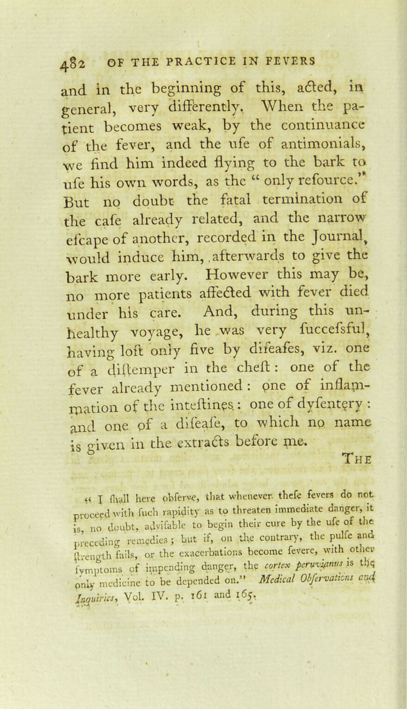 and in the beginning of this, a6led, in general, very differently, When the pa- tient becomes weak, by the continuance of the fever, and the ufe of antimonials, we find him indeed flying to the bark to ufe his own words, as the “ only refource.’* But no doubt the fatal termination of the cafe already related, and the narrow efcape of another, recorded in the Journal, would induce him, .afterwards to give the bark more early. However this may be, no more patients afleded with fever died under his care. And, during this un- healthy voyage, he was very fuccefsful, having lofl only five by difeafes, viz. one of a diflemper in the cheft : one of the fever already mentioned : one of inflapi- mation of the inteftines.: one of dyfent?ry : and one of a difeafe, to which no name is c-iven in the extracts before jne. ^ The I here obferve, that whenever, thefe fevers do not proceed with fuch rapidity as to threaten immediate danger, it Is no doubt, advifable to begin their cure by the ufe of the pi-eccding remedies ; but If, on tl\e contrary, the pulfe and ftrength fails, or the exacerbations become fevere, with other fvmptoms of impending danger, the cortex peruv'^nus is tl^ only medicine to be depended on.” Medical Ohfervations aa4 laqulrics, P*.