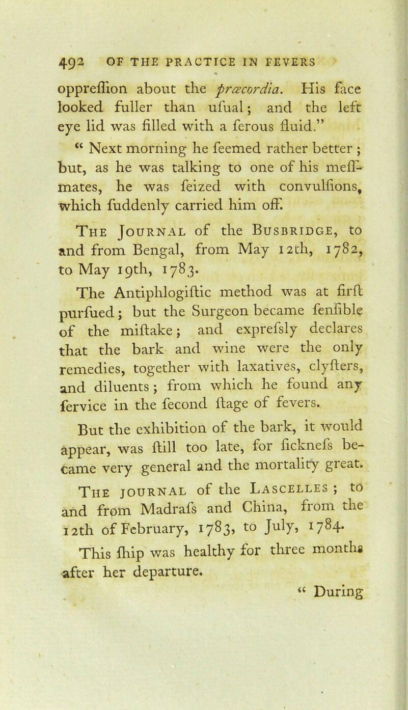 oppreffion about the prcecordia. His face looked fuller than ufual; and the left eye lid was filled with a ferous fluid.” “ Next morning he feemed rather better ; but, as he was talking to one of his meff- mates, he was feized with convulfions, which fuddenly carried him off. The Journal of the Busbridge, to and from Bengal, from May 12th, 1782, to May 19th, 1783. The Antiphlogiftic method was at firfl purfued; but the Surgeon became fenfible of the miftake; and exprefsly declares that the bark and wine were the only remedies, together with laxatives, clyflers, and diluents; from which he found any fervice in the fecond flage of fevers. But the exhibition of the bark, it would appear, was flill too late, for ficknefs be- came very general and the mortality great. The journal of the Lascelles ; to and frpm Madrafs and China, from the 12th of February, 1783, to July, 1784. This Blip was healthy for three months after her departure. ‘‘ During