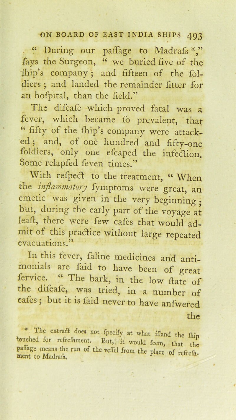 t , “ During our pafTage to Madrafs fays the Surgeon, “ we buried five of the fhip’s company; and fifteen of the fol- diers ; and landed the remainder fitter for an hofpital, than the field.” The difeafe which proved fatal was a fever, which became fo prevalent, that “ fifty of the fhip’s company were attack- ed ; and, of one hundred and fifty-one foldiers, only one efcaped the infection. Some relapfed feven times.” With refpefl to the treatment, “ When the inflammatory fymptoms were great, an emetic was given in the very beginning • but, during the early part of the voyage at leaft, there were few cafes that would ad- rtiit of this practice without large repeated evacuations.” In this fever, faline medicines and anti- monials are faid to have been of great feivice. The bark, in the low ftate of the difeafe, was tried, in a number of cafes ; but it is faid never to have anfwered the * The extraft doei not fpecify at what ifland the fhi'n touched for refrefhment. But, it would feem, that the