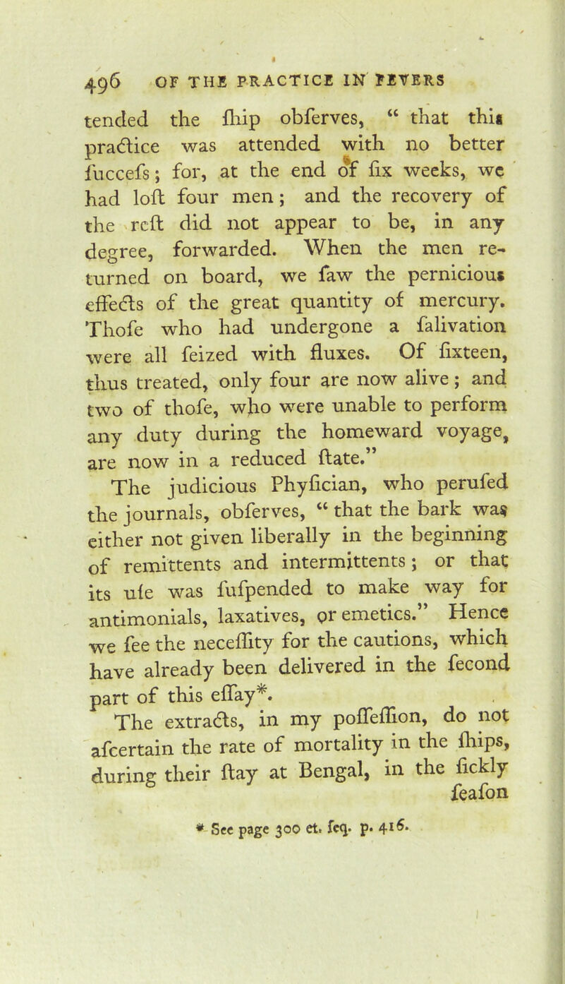 496 OF THE PRACTICE IN FEVERS tended the fliip obferves, “ that thU pradice was attended with no better fuccefs; for, at the end of fix weeks, wc ' had loft four men; and the recovery of the reft did not appear to be, in any degree, forwarded. When the men re- turned on board, we faw the pernicious effeds of the great quantity of mercury. Thofe who had undergone a falivation were all feized with fluxes. Of fixteen, thus treated, only four are now alive j and two of thofe, who were unable to perform any duty during the homeward voyage, are now in a reduced ftate. The judicious Phyfician, who perufed the journals, obferves, “ that the bark was cither not given liberally in the beginning of remittents and intermittents; or that its u(e was fufpended to make way for antimonials, laxatives, pr emetics.” Hence we fee the necefTity for the cautions, which have already been delivered in the fecond part of this eflay*. The extrads, in my pofleflion, do not afeertain the rate of mortality in the fhips, during their ftay at Bengal, in the fickly feafon * See page 300 et. fcq. p* 4*^*