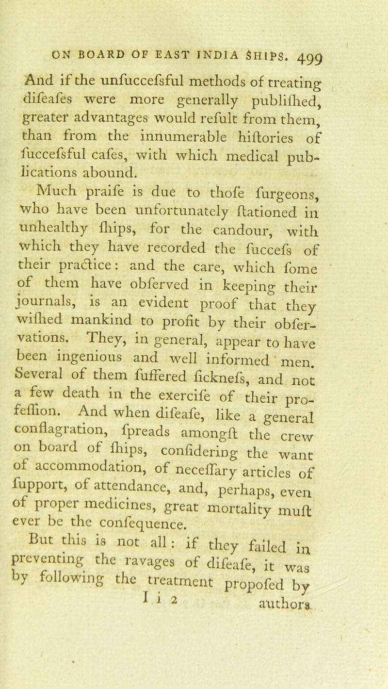 And if the unfuccefsful methods of treating , difeafes were more generally publifhed, greater advantages would refult from them, than from the innumerable hiftories of fuccefsful cafes, with which medical pub- lications abound. Much praife is due to tliofe furgeons, who have been unfortunately ftationed in unhealthy fliips, for the candour, with which they have recorded the fuccefs of their pradice: and the care, which fome of them have obferved in keeping their journals, is an evident proof that they wiflied mankind to profit by their obfer- vations. They, in general, appear to have been ingenious and well informed men Several of them fuffered ficknefs, and not a few death in the exercife of their pro- feffion. And when difeafe, like a general conflagration, fpreads amongft the crew on board of fhips, confidering the want of accommodation, of neceffary articles of fupport, of attendance, and, perhaps, even of proper medicines, great mortality muft ever be the confequence. But this is not all; if they failed i.i preventing the ravages of difeafe, it was by following the treatment propofed by ^ ^ authors