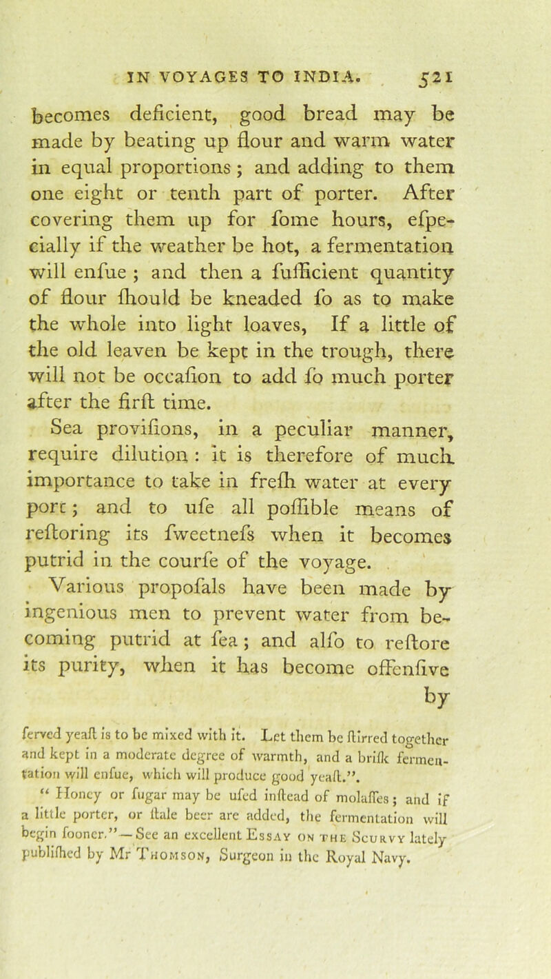 becomes deficient, good bread may be made by beating up flour and warm water in equal proportions; and adding to them one eight or tenth part of porter. After covering them up for fome hours, efpe- cially if the weather be hot, a fermentatioa will enfue ; and then a fulflcient quantity of flour fhould be kneaded fo as to make the whole into light loaves. If a little of the old leaven be kept in the trough, there will not be occaflon to add fo much porter after the flrfl: time. Sea proviflons, in a peculiar manner, require dilution : it is therefore of muck importance to take in frefh water at every port; and to ufe all poflible means of refloring its fweetnefs when it becomes putrid in the courfe of the voyage. Various propofals have been made by ingenious men to prevent water from be- coming putrid at fea; and alfo to reftore its purity, when it has become offenflve by ferved yeaft is to be mixed with it. Let them be ftirred together and kept in a moderate degree of warmth, and a brillc fermen- tation will enfue, which will produce good yeah.”. “ Honey or fugar may be ufed inftead of molafles; and if a little porter, or Itale beer are added, the fermentation will begin fooner.” —See an excellent Essay on the Scurvy lately publifhed by Mr Thomson, Surgeon in the Royal Navy.