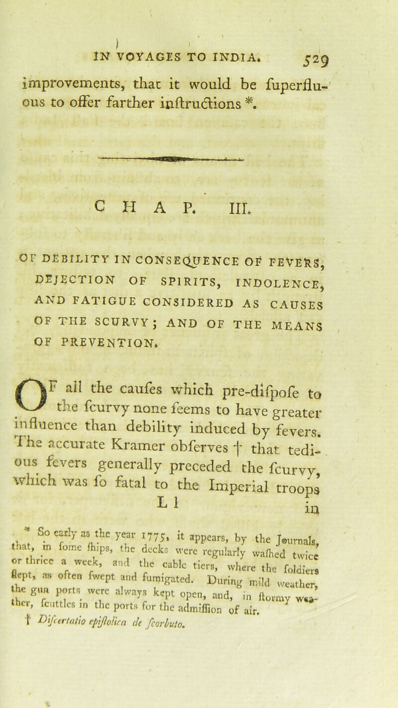 improvements, that it would be fuperflu-' ous to offer farther inftrudions CHAP* III* \ OF DEBILITY IN CONSEQUENCE OF FEVERS, DEJECTION OF SPIRITS, INDOLENCE^ AND FATIGUE CONSIDERED AS CAUSES OF THE SCURVY J AND OF THE MEANS OF PREVENTION* OF ail the caufes vrhich pre-difpofe to the fcurvy none feems to have greater influence than debility induced by fevers. The accurate Kramer obferves j' that tedi- ous fevers generally preceded the fcurvy, which was fo fatal to the Imperial troops ^ 775. ‘t appears, by the Journals, t.iat, m fome Ihips, the decks were regularly wafhed twice or thr.ee a week, and the cable tiers, where the foldlers flept, as often fwept and fumigated. During mild weather he gun ports rvere always kept open, and, ,n llormy wea- ther, fcuttlcs m the ports for the admlffion of air, ^ t Difcertalio ep'tftolira de fcorhuto.