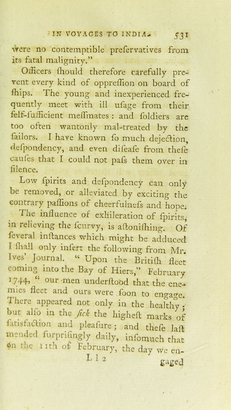 %Vere no contemptible prefervatives from its fatal malignity.” OiEcers Ihould therefore carefully pre- vent every kind of oppreffion on board of fliips. The young and inexperienced fre- quently meet with ill ufage from their felf-iuihcient melfmates : and foldiers are too often wantonly mahtreated by the failors. I have known fo much dejeftion, defpondency, and even difeafe from thefe caufes that I could not pafs them over in hlence. Low fpirits and defpondency can only be removed^ or alleviated by exciting the contrary paffions of cheerfulnels and hope; The influence of exliileration of fpirits^ in relieving the fcurvy, is aftonilliing. Of feveral inftances which might be adduced I fliall only infert the following from Mr. Ives’ Journal. « Upon the Britifh fleet coming into the Bay of Hiers,” February f744> mien underftood that the ene- mies fleet and ours were foon to engage. There appeared not only in the healthy * but alfo in the fick the higheft marks of fatisficdion and pleafure; and thefe laft mended furprifingly daily, infomuch that tnc nth of February, the day we en- ^ ^ ^ gaged