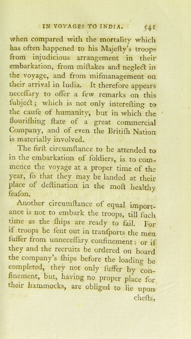 when compared with the mortality which has often happened to his Majefty’s troops from injudicious arrangement in their embarkation, from miflakes and negledl in the voyage, and from mifmanagement on their arrival in India. It therefore appears neceflary to offer a few remarks on this fubjecl; which is not only interefling to the caufe of humanity, but in which the ' flourifhing Hate of a great commercial Company, and of even the Britifh Nation is materially involved. The firft circumflance to be attended to in the embarkation of foldiers, is to com- mence the voyage at a proper time of the year, fo that they may be landed at their place of deftination in the moft healthy feafon. Another circumflance of equal import- ance is not to embark the troops, till fuch time as the fliips are ready to fail. For if troops be fent out in tranfports the men liiffer from unneceffary confinement: or if they and the recruits be ordered on board the company’s fhips before the loading be completed, they not only fuffer by con- finement, but, having no proper place for their hammocks, are obliged to lie upon chefls,