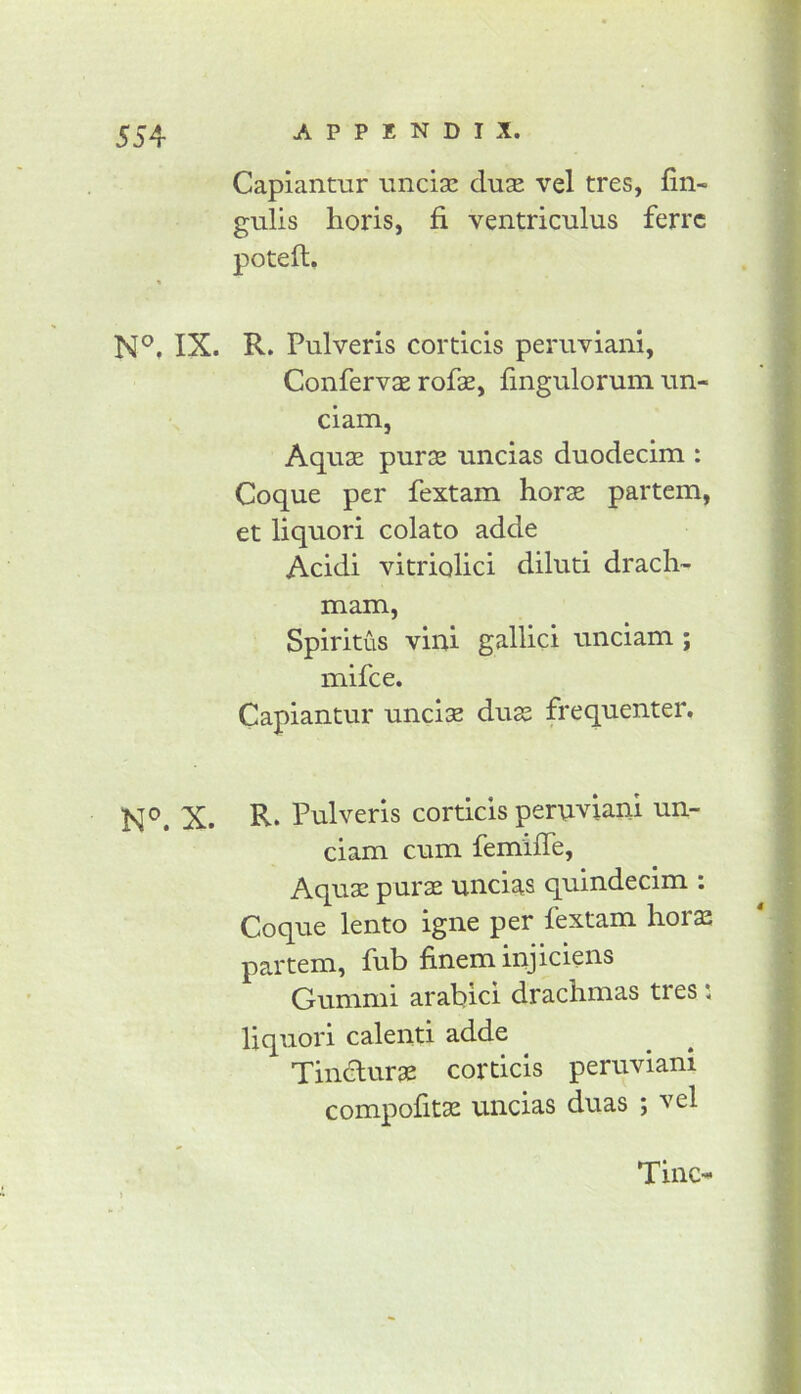 Capiantur iincia! duas vel tres, fin- gulis horis, fi ventriculus ferrc poteft. N®. IX. R. Pulveris corticis peruviani, Confervae rofse, lingulorum un- ciam, Aquae purae uncias duodecim : Coque per fextam horse partem, et liquori colato adde Acidi vitriolici diluti drach- mam, Spiritus viui gallici unciam; mifce. Capiantur unclae duae frequenter. N®. X. R* Pulveris corticis pernviani un- ciam cum femiffe, Aquae purae uncias quindecim : Coque lento igne per fextam horae partem, fub fineminjiciens Gummi arable! drachmas tres i liquori calenti adde Tindurae corticis peruviani compofitae uncias duas ; vel Tine-