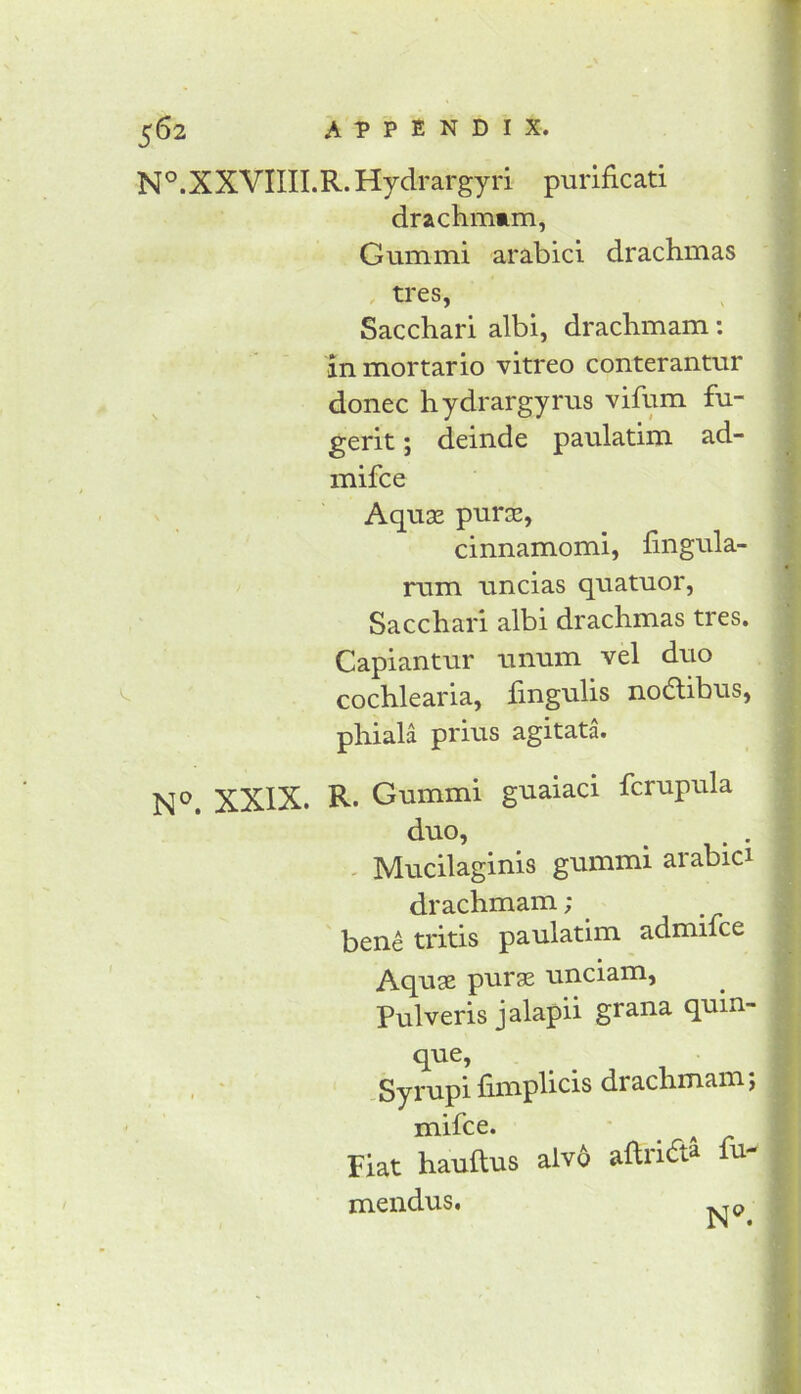 N^.XXVIIII.R. Hydrargyri purificati drachmam, Gum mi arabici drachmas . tres, Sacchari albi, drachmam: in mortario vitreo conterantur donee hydrargyrus vifum fu- gerit; deinde paulatim ad- mifee Aqnx pura!, cinnamomi, fingula- rum uncias quatuor, Sacchari albi drachmas tres. Capiantur unum vel duo cochlearia, fingulis nodibus, phiala prius agitata. XXIX. R. Gummi guaiaci fcrupula duo, ^ - Mucilaginis gummi arabici drachmam; bene tritis paulatim admifee Aquse puras unciam, Pulveris jalapii grana quin- que, , * Syi'upi fimp^icis drachmam; mifee. * ^ Fiat hauftus alv6 aftrift^ fu- mendus,