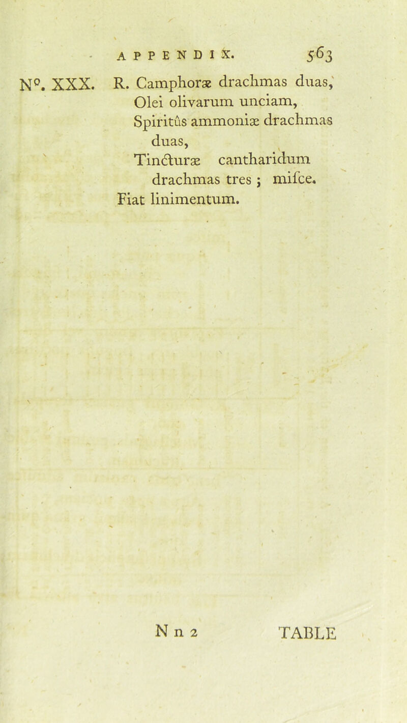 XXX. R. Camphors drachmas duas,' Old olivariim unciam, Spiritus ammonis drachmas duas, ' \  Tindurs cantharidum drachmas tres j mifce. Fiat linimentum. N n 2 TABLE