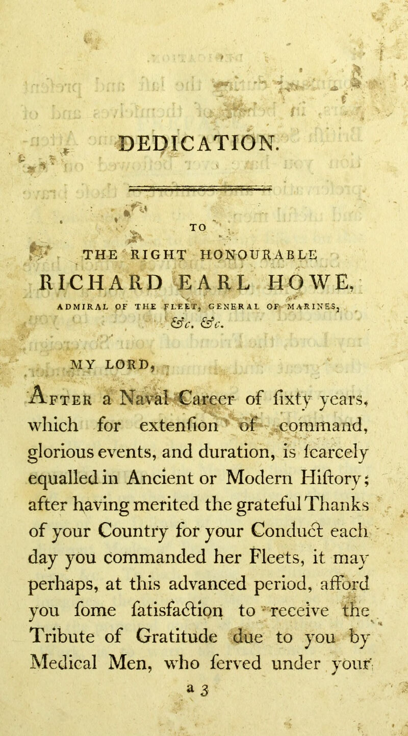 DEDICATION. t ^ £• TO THE RIGHT HONOURABLE RICHARD EARL HOWE, ' V-; •' »*' ADMIRAL OF THE FLEET, GENERAL OF MARINES, &C. &C. MY LORD, After a Naval Career of fixty years, which for extenfion of command, glorious events, and duration, is learcely equalled in Ancient or Modern Hiftory; after having merited the grateful Thanks of your Country for your Conduct each day you commanded her Fleets, it may perhaps, at this advanced period, afford you fome fatisfabtion to receive the Tribute of Gratitude due to you by Medical Men, who ferved under your'
