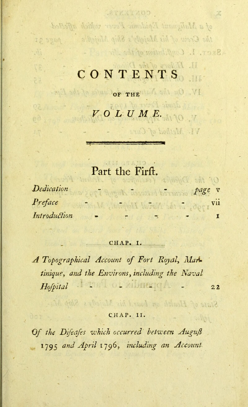 CONTENTS OF THE VOLUME. Part the Firft. Dedication ... page v Preface - - vii Introduction - - - i CHAP. i. A Topographical Account of Fort Royal, Mari- Unique, and the Environs, including the Naval Hofpital - - - - 2 2 CHAP. II. Of the Dfeqfes which occurred between Augnfi